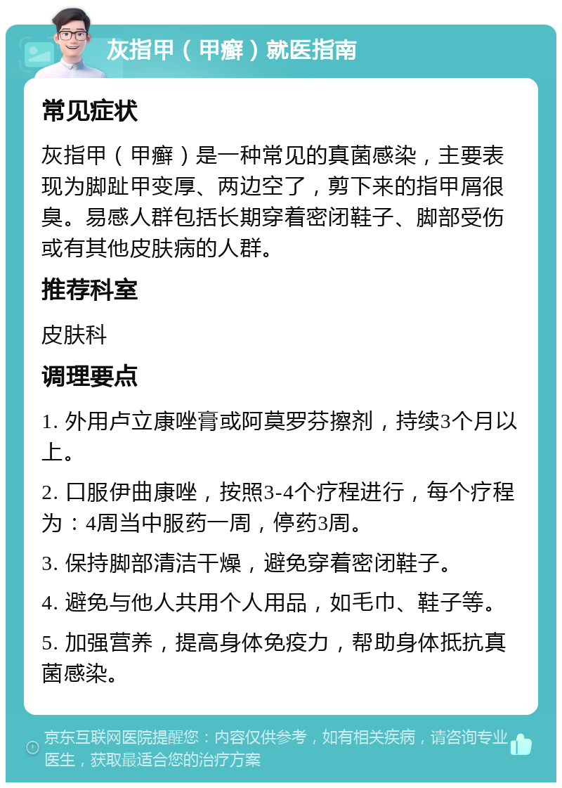 灰指甲（甲癣）就医指南 常见症状 灰指甲（甲癣）是一种常见的真菌感染，主要表现为脚趾甲变厚、两边空了，剪下来的指甲屑很臭。易感人群包括长期穿着密闭鞋子、脚部受伤或有其他皮肤病的人群。 推荐科室 皮肤科 调理要点 1. 外用卢立康唑膏或阿莫罗芬擦剂，持续3个月以上。 2. 口服伊曲康唑，按照3-4个疗程进行，每个疗程为：4周当中服药一周，停药3周。 3. 保持脚部清洁干燥，避免穿着密闭鞋子。 4. 避免与他人共用个人用品，如毛巾、鞋子等。 5. 加强营养，提高身体免疫力，帮助身体抵抗真菌感染。