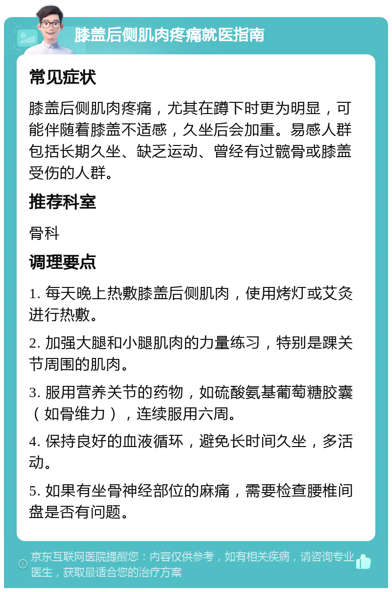 膝盖后侧肌肉疼痛就医指南 常见症状 膝盖后侧肌肉疼痛，尤其在蹲下时更为明显，可能伴随着膝盖不适感，久坐后会加重。易感人群包括长期久坐、缺乏运动、曾经有过髋骨或膝盖受伤的人群。 推荐科室 骨科 调理要点 1. 每天晚上热敷膝盖后侧肌肉，使用烤灯或艾灸进行热敷。 2. 加强大腿和小腿肌肉的力量练习，特别是踝关节周围的肌肉。 3. 服用营养关节的药物，如硫酸氨基葡萄糖胶囊（如骨维力），连续服用六周。 4. 保持良好的血液循环，避免长时间久坐，多活动。 5. 如果有坐骨神经部位的麻痛，需要检查腰椎间盘是否有问题。