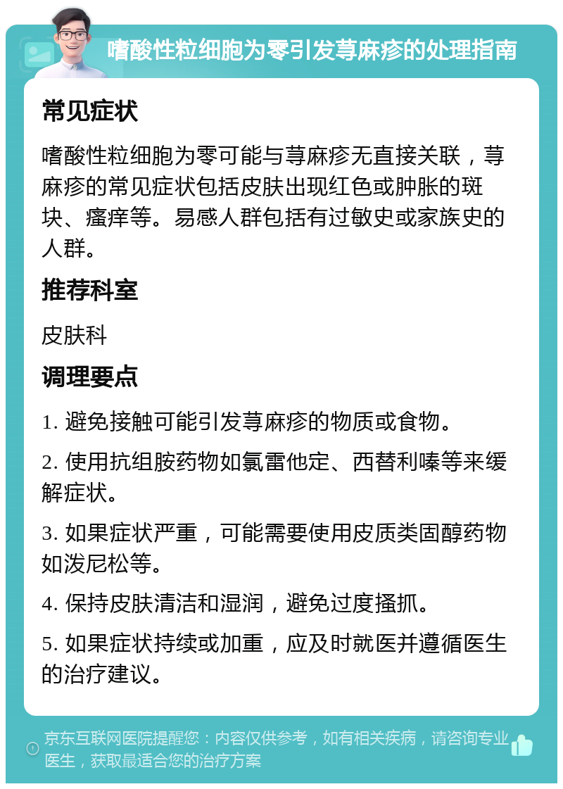 嗜酸性粒细胞为零引发荨麻疹的处理指南 常见症状 嗜酸性粒细胞为零可能与荨麻疹无直接关联，荨麻疹的常见症状包括皮肤出现红色或肿胀的斑块、瘙痒等。易感人群包括有过敏史或家族史的人群。 推荐科室 皮肤科 调理要点 1. 避免接触可能引发荨麻疹的物质或食物。 2. 使用抗组胺药物如氯雷他定、西替利嗪等来缓解症状。 3. 如果症状严重，可能需要使用皮质类固醇药物如泼尼松等。 4. 保持皮肤清洁和湿润，避免过度搔抓。 5. 如果症状持续或加重，应及时就医并遵循医生的治疗建议。