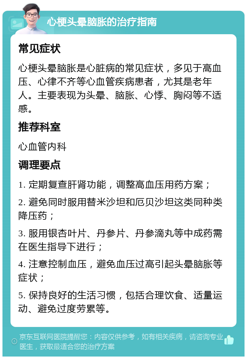 心梗头晕脑胀的治疗指南 常见症状 心梗头晕脑胀是心脏病的常见症状，多见于高血压、心律不齐等心血管疾病患者，尤其是老年人。主要表现为头晕、脑胀、心悸、胸闷等不适感。 推荐科室 心血管内科 调理要点 1. 定期复查肝肾功能，调整高血压用药方案； 2. 避免同时服用替米沙坦和厄贝沙坦这类同种类降压药； 3. 服用银杏叶片、丹参片、丹参滴丸等中成药需在医生指导下进行； 4. 注意控制血压，避免血压过高引起头晕脑胀等症状； 5. 保持良好的生活习惯，包括合理饮食、适量运动、避免过度劳累等。