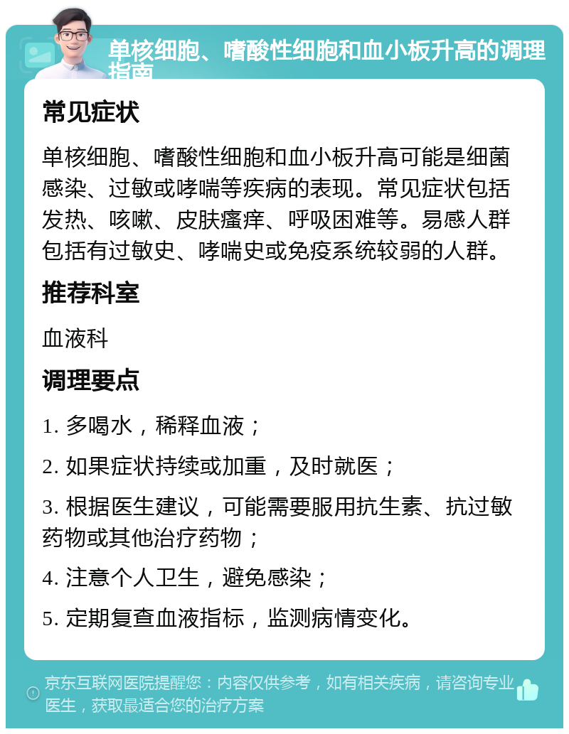 单核细胞、嗜酸性细胞和血小板升高的调理指南 常见症状 单核细胞、嗜酸性细胞和血小板升高可能是细菌感染、过敏或哮喘等疾病的表现。常见症状包括发热、咳嗽、皮肤瘙痒、呼吸困难等。易感人群包括有过敏史、哮喘史或免疫系统较弱的人群。 推荐科室 血液科 调理要点 1. 多喝水，稀释血液； 2. 如果症状持续或加重，及时就医； 3. 根据医生建议，可能需要服用抗生素、抗过敏药物或其他治疗药物； 4. 注意个人卫生，避免感染； 5. 定期复查血液指标，监测病情变化。