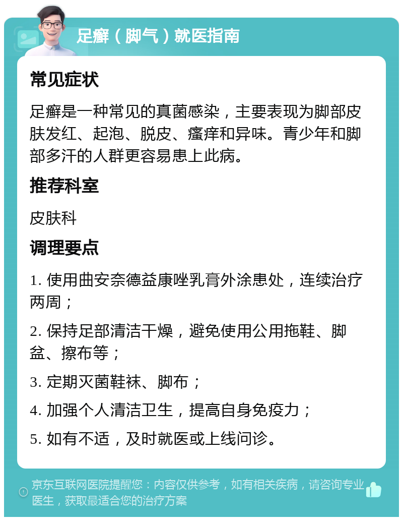 足癣（脚气）就医指南 常见症状 足癣是一种常见的真菌感染，主要表现为脚部皮肤发红、起泡、脱皮、瘙痒和异味。青少年和脚部多汗的人群更容易患上此病。 推荐科室 皮肤科 调理要点 1. 使用曲安奈德益康唑乳膏外涂患处，连续治疗两周； 2. 保持足部清洁干燥，避免使用公用拖鞋、脚盆、擦布等； 3. 定期灭菌鞋袜、脚布； 4. 加强个人清洁卫生，提高自身免疫力； 5. 如有不适，及时就医或上线问诊。