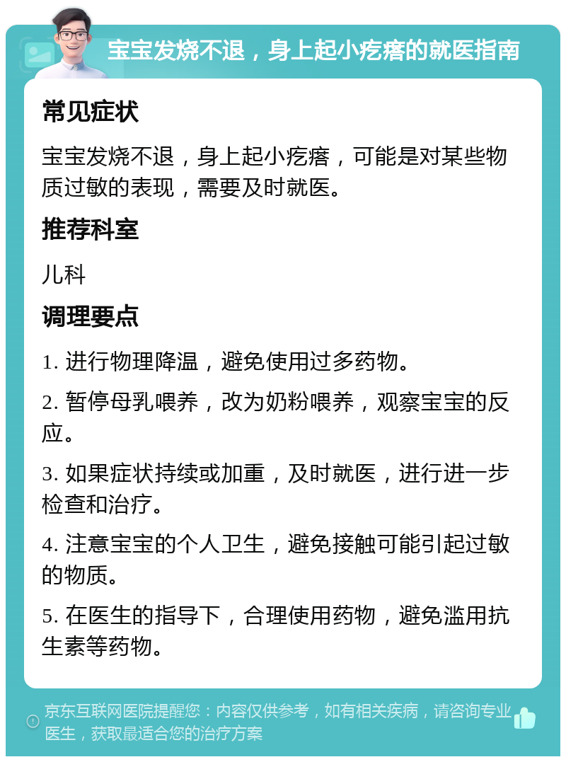 宝宝发烧不退，身上起小疙瘩的就医指南 常见症状 宝宝发烧不退，身上起小疙瘩，可能是对某些物质过敏的表现，需要及时就医。 推荐科室 儿科 调理要点 1. 进行物理降温，避免使用过多药物。 2. 暂停母乳喂养，改为奶粉喂养，观察宝宝的反应。 3. 如果症状持续或加重，及时就医，进行进一步检查和治疗。 4. 注意宝宝的个人卫生，避免接触可能引起过敏的物质。 5. 在医生的指导下，合理使用药物，避免滥用抗生素等药物。