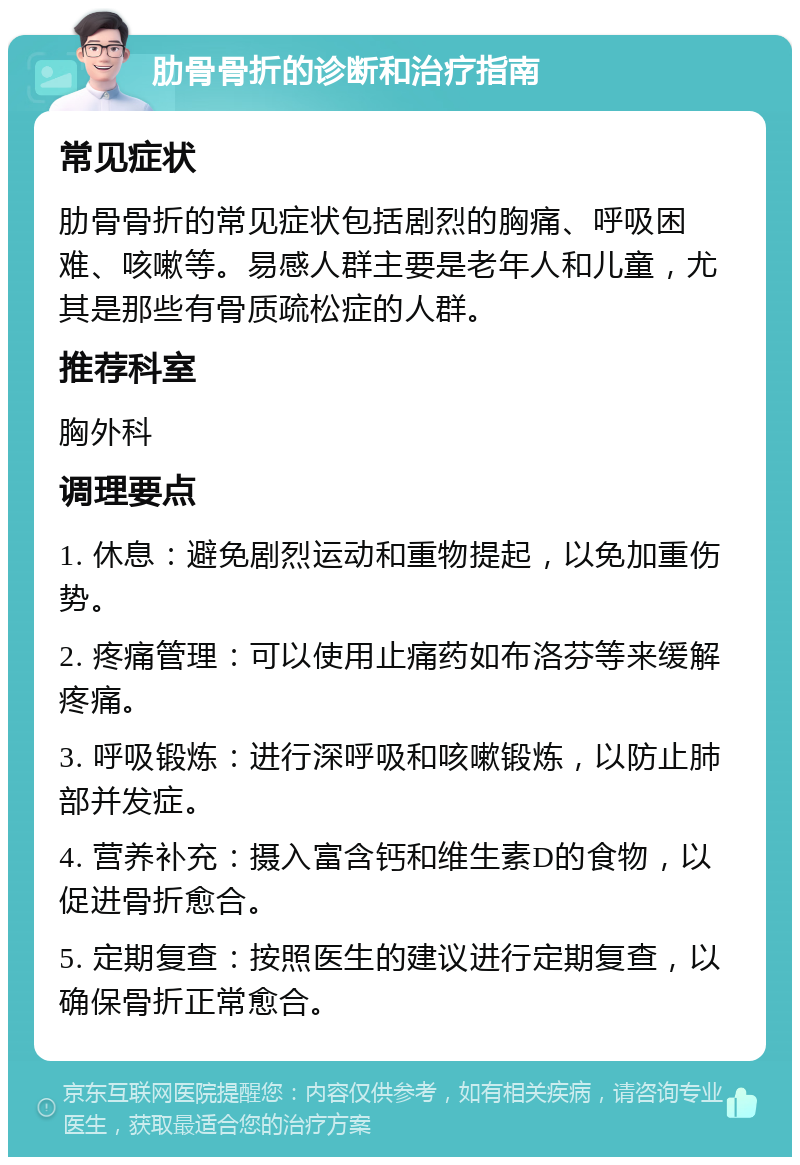 肋骨骨折的诊断和治疗指南 常见症状 肋骨骨折的常见症状包括剧烈的胸痛、呼吸困难、咳嗽等。易感人群主要是老年人和儿童，尤其是那些有骨质疏松症的人群。 推荐科室 胸外科 调理要点 1. 休息：避免剧烈运动和重物提起，以免加重伤势。 2. 疼痛管理：可以使用止痛药如布洛芬等来缓解疼痛。 3. 呼吸锻炼：进行深呼吸和咳嗽锻炼，以防止肺部并发症。 4. 营养补充：摄入富含钙和维生素D的食物，以促进骨折愈合。 5. 定期复查：按照医生的建议进行定期复查，以确保骨折正常愈合。