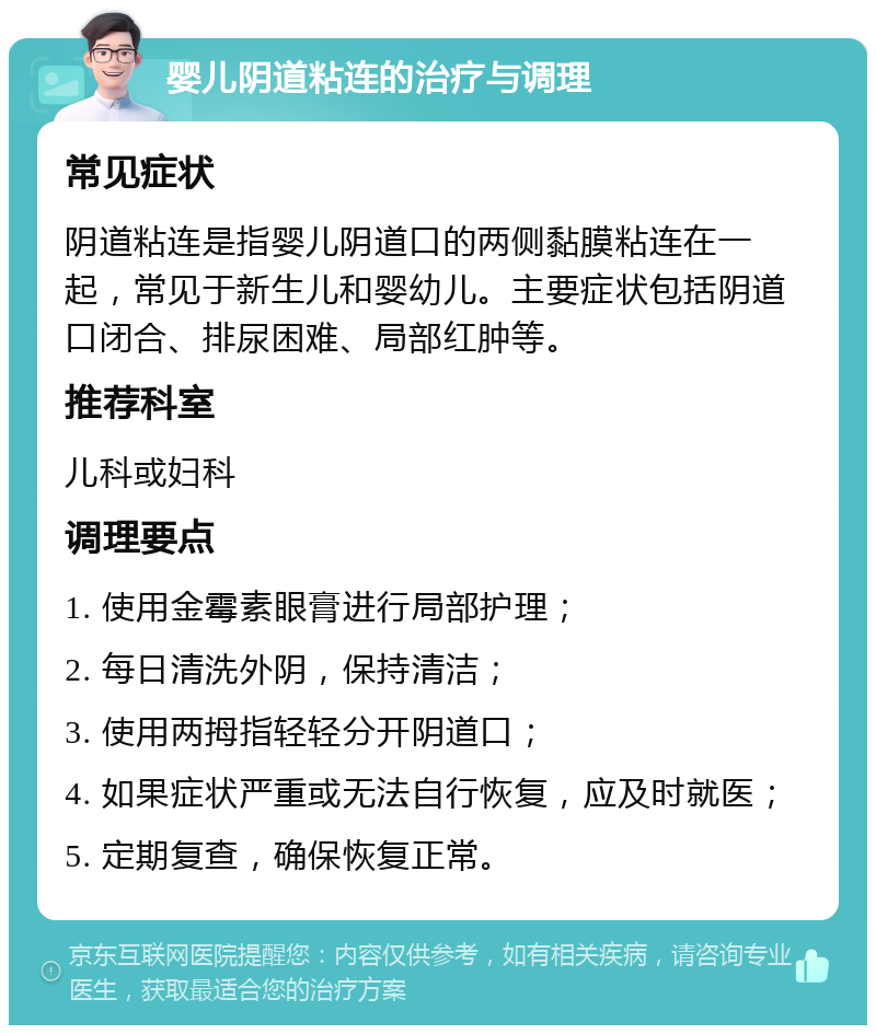 婴儿阴道粘连的治疗与调理 常见症状 阴道粘连是指婴儿阴道口的两侧黏膜粘连在一起，常见于新生儿和婴幼儿。主要症状包括阴道口闭合、排尿困难、局部红肿等。 推荐科室 儿科或妇科 调理要点 1. 使用金霉素眼膏进行局部护理； 2. 每日清洗外阴，保持清洁； 3. 使用两拇指轻轻分开阴道口； 4. 如果症状严重或无法自行恢复，应及时就医； 5. 定期复查，确保恢复正常。