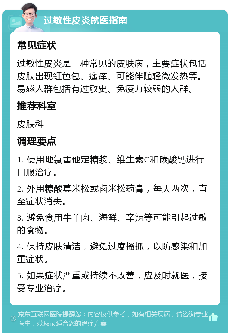 过敏性皮炎就医指南 常见症状 过敏性皮炎是一种常见的皮肤病，主要症状包括皮肤出现红色包、瘙痒、可能伴随轻微发热等。易感人群包括有过敏史、免疫力较弱的人群。 推荐科室 皮肤科 调理要点 1. 使用地氯雷他定糖浆、维生素C和碳酸钙进行口服治疗。 2. 外用糠酸莫米松或卤米松药膏，每天两次，直至症状消失。 3. 避免食用牛羊肉、海鲜、辛辣等可能引起过敏的食物。 4. 保持皮肤清洁，避免过度搔抓，以防感染和加重症状。 5. 如果症状严重或持续不改善，应及时就医，接受专业治疗。