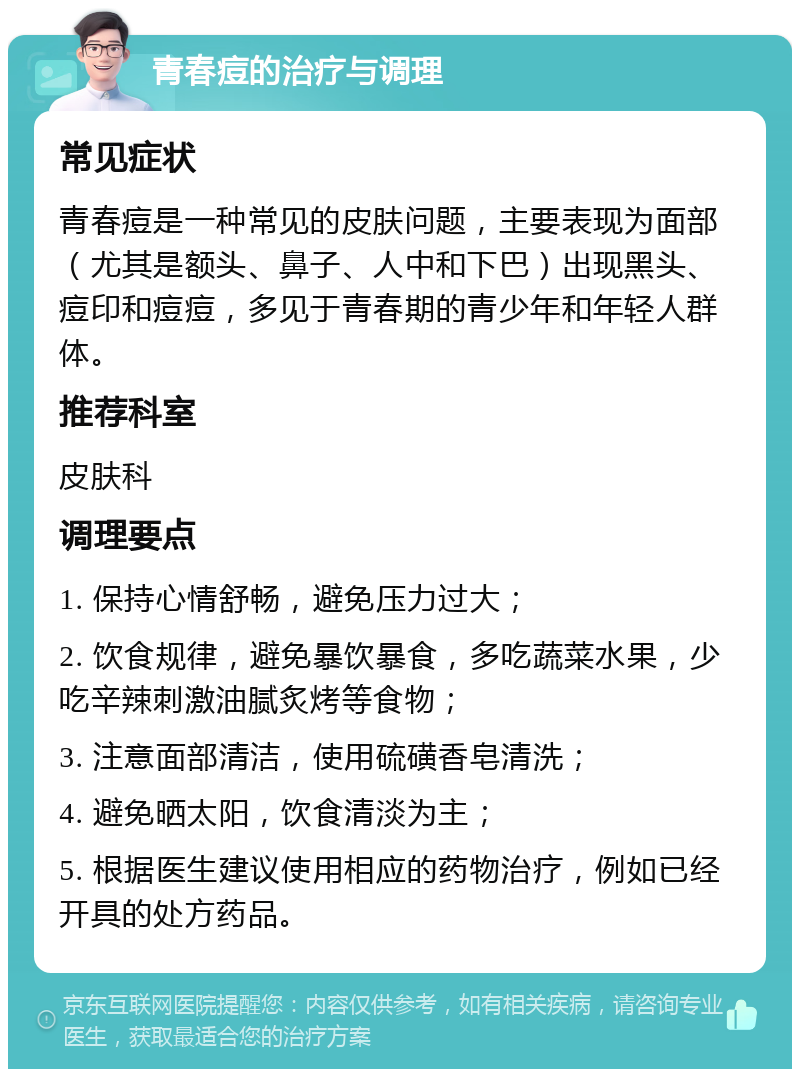 青春痘的治疗与调理 常见症状 青春痘是一种常见的皮肤问题，主要表现为面部（尤其是额头、鼻子、人中和下巴）出现黑头、痘印和痘痘，多见于青春期的青少年和年轻人群体。 推荐科室 皮肤科 调理要点 1. 保持心情舒畅，避免压力过大； 2. 饮食规律，避免暴饮暴食，多吃蔬菜水果，少吃辛辣刺激油腻炙烤等食物； 3. 注意面部清洁，使用硫磺香皂清洗； 4. 避免晒太阳，饮食清淡为主； 5. 根据医生建议使用相应的药物治疗，例如已经开具的处方药品。