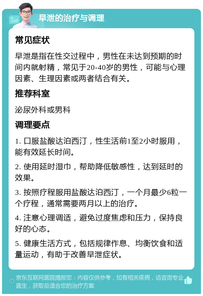 早泄的治疗与调理 常见症状 早泄是指在性交过程中，男性在未达到预期的时间内就射精，常见于20-40岁的男性，可能与心理因素、生理因素或两者结合有关。 推荐科室 泌尿外科或男科 调理要点 1. 口服盐酸达泊西汀，性生活前1至2小时服用，能有效延长时间。 2. 使用延时湿巾，帮助降低敏感性，达到延时的效果。 3. 按照疗程服用盐酸达泊西汀，一个月最少6粒一个疗程，通常需要两月以上的治疗。 4. 注意心理调适，避免过度焦虑和压力，保持良好的心态。 5. 健康生活方式，包括规律作息、均衡饮食和适量运动，有助于改善早泄症状。