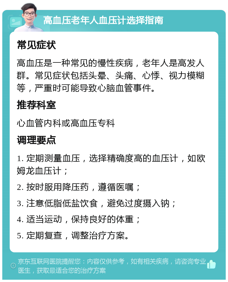 高血压老年人血压计选择指南 常见症状 高血压是一种常见的慢性疾病，老年人是高发人群。常见症状包括头晕、头痛、心悸、视力模糊等，严重时可能导致心脑血管事件。 推荐科室 心血管内科或高血压专科 调理要点 1. 定期测量血压，选择精确度高的血压计，如欧姆龙血压计； 2. 按时服用降压药，遵循医嘱； 3. 注意低脂低盐饮食，避免过度摄入钠； 4. 适当运动，保持良好的体重； 5. 定期复查，调整治疗方案。