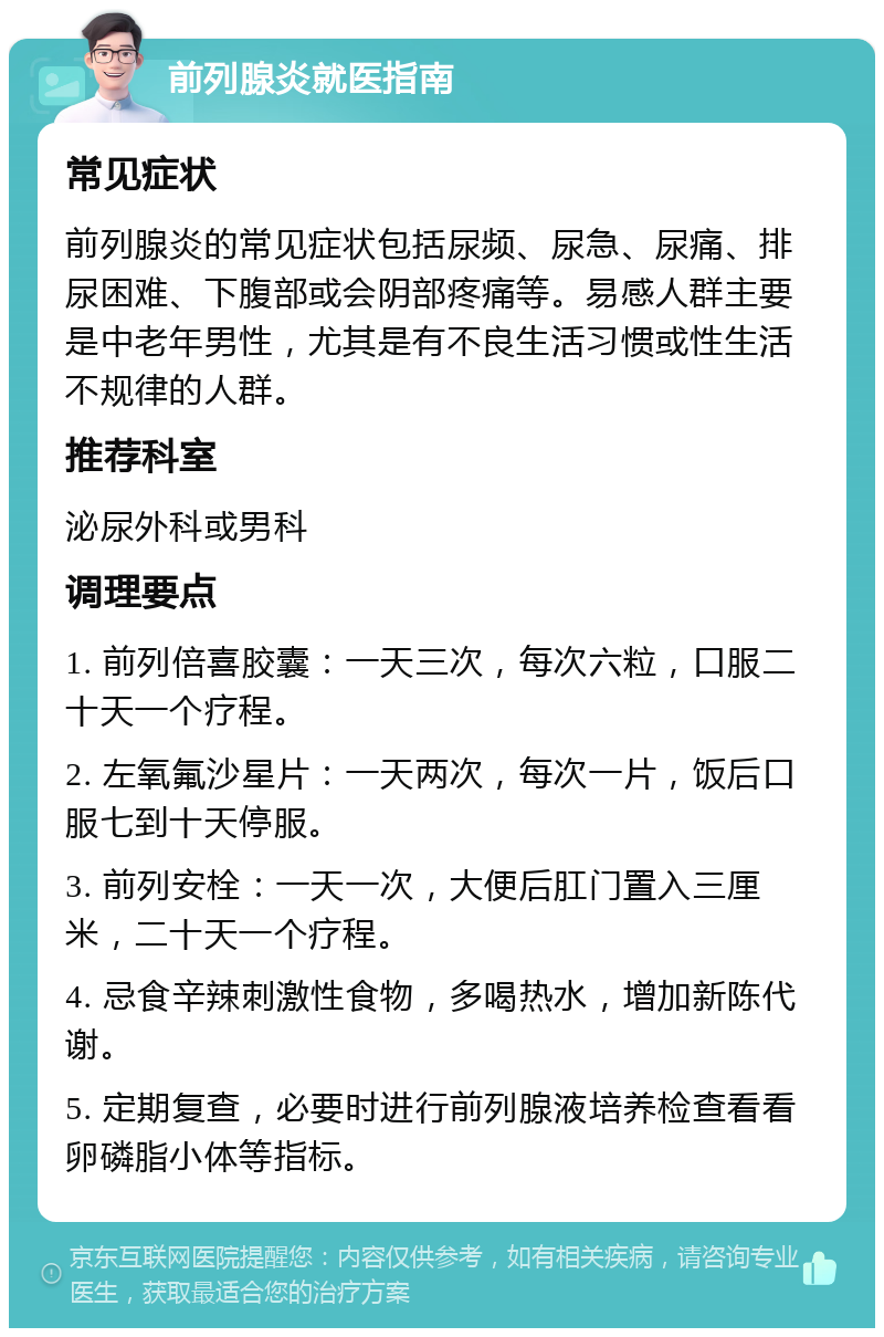 前列腺炎就医指南 常见症状 前列腺炎的常见症状包括尿频、尿急、尿痛、排尿困难、下腹部或会阴部疼痛等。易感人群主要是中老年男性，尤其是有不良生活习惯或性生活不规律的人群。 推荐科室 泌尿外科或男科 调理要点 1. 前列倍喜胶囊：一天三次，每次六粒，口服二十天一个疗程。 2. 左氧氟沙星片：一天两次，每次一片，饭后口服七到十天停服。 3. 前列安栓：一天一次，大便后肛门置入三厘米，二十天一个疗程。 4. 忌食辛辣刺激性食物，多喝热水，增加新陈代谢。 5. 定期复查，必要时进行前列腺液培养检查看看卵磷脂小体等指标。