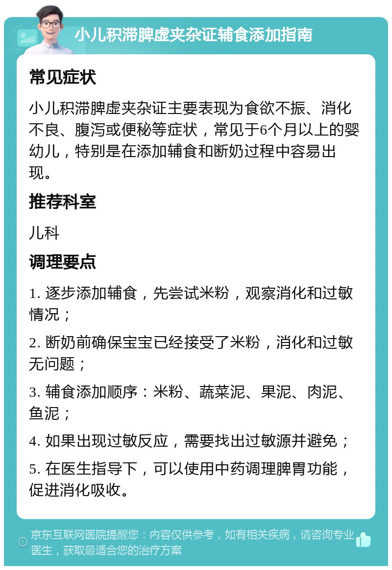 小儿积滞脾虚夹杂证辅食添加指南 常见症状 小儿积滞脾虚夹杂证主要表现为食欲不振、消化不良、腹泻或便秘等症状，常见于6个月以上的婴幼儿，特别是在添加辅食和断奶过程中容易出现。 推荐科室 儿科 调理要点 1. 逐步添加辅食，先尝试米粉，观察消化和过敏情况； 2. 断奶前确保宝宝已经接受了米粉，消化和过敏无问题； 3. 辅食添加顺序：米粉、蔬菜泥、果泥、肉泥、鱼泥； 4. 如果出现过敏反应，需要找出过敏源并避免； 5. 在医生指导下，可以使用中药调理脾胃功能，促进消化吸收。