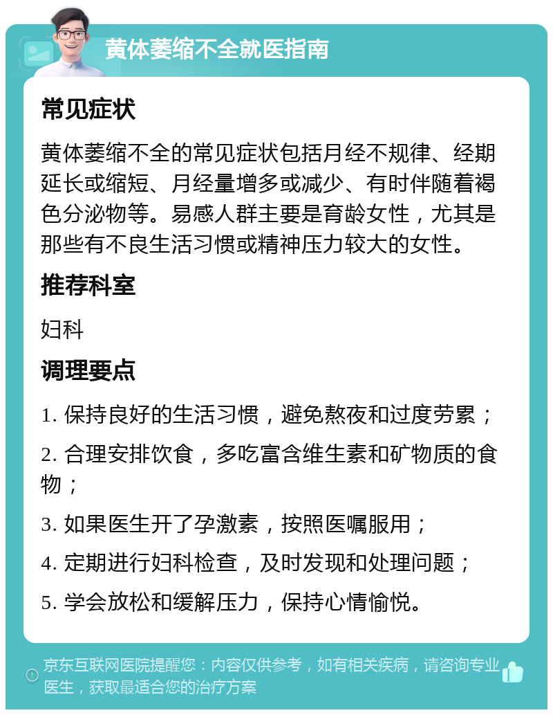 黄体萎缩不全就医指南 常见症状 黄体萎缩不全的常见症状包括月经不规律、经期延长或缩短、月经量增多或减少、有时伴随着褐色分泌物等。易感人群主要是育龄女性，尤其是那些有不良生活习惯或精神压力较大的女性。 推荐科室 妇科 调理要点 1. 保持良好的生活习惯，避免熬夜和过度劳累； 2. 合理安排饮食，多吃富含维生素和矿物质的食物； 3. 如果医生开了孕激素，按照医嘱服用； 4. 定期进行妇科检查，及时发现和处理问题； 5. 学会放松和缓解压力，保持心情愉悦。