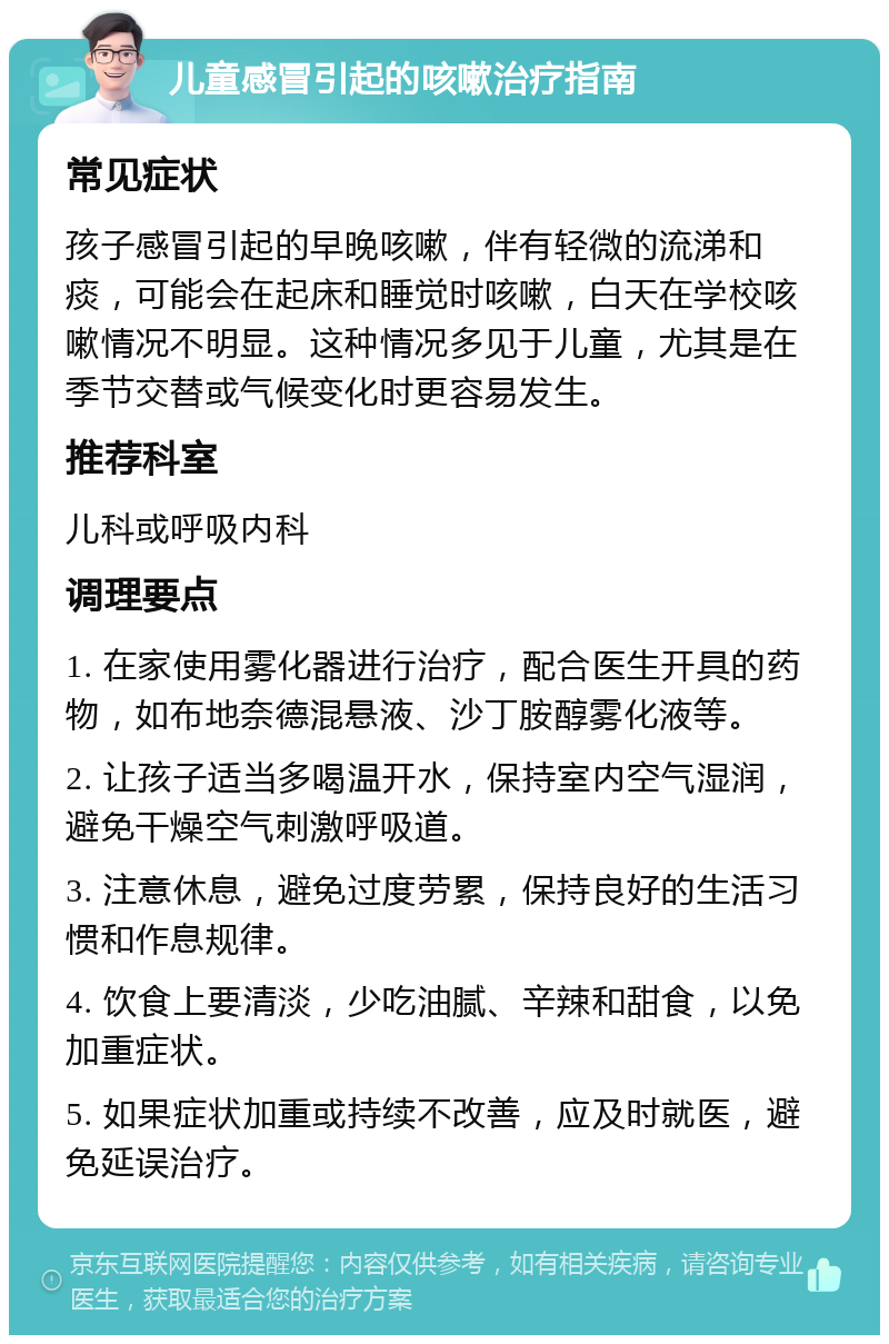 儿童感冒引起的咳嗽治疗指南 常见症状 孩子感冒引起的早晚咳嗽，伴有轻微的流涕和痰，可能会在起床和睡觉时咳嗽，白天在学校咳嗽情况不明显。这种情况多见于儿童，尤其是在季节交替或气候变化时更容易发生。 推荐科室 儿科或呼吸内科 调理要点 1. 在家使用雾化器进行治疗，配合医生开具的药物，如布地奈德混悬液、沙丁胺醇雾化液等。 2. 让孩子适当多喝温开水，保持室内空气湿润，避免干燥空气刺激呼吸道。 3. 注意休息，避免过度劳累，保持良好的生活习惯和作息规律。 4. 饮食上要清淡，少吃油腻、辛辣和甜食，以免加重症状。 5. 如果症状加重或持续不改善，应及时就医，避免延误治疗。