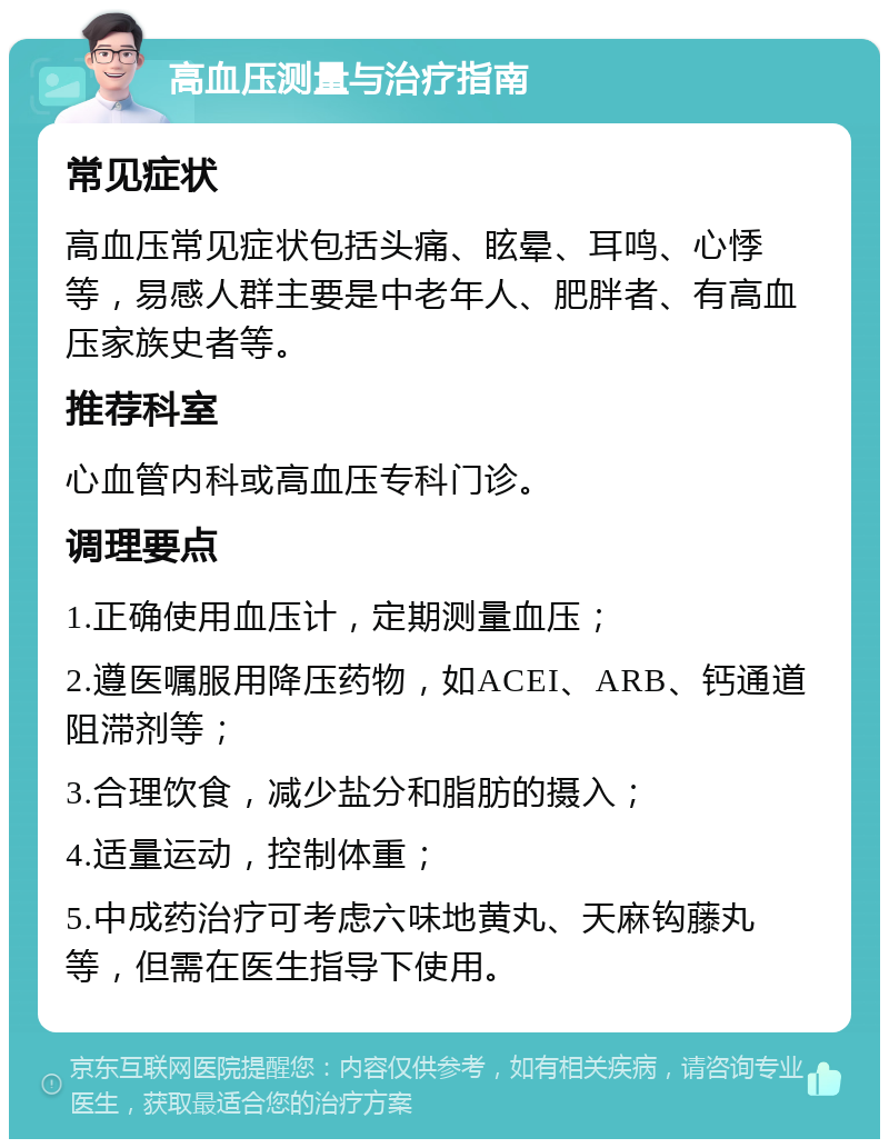 高血压测量与治疗指南 常见症状 高血压常见症状包括头痛、眩晕、耳鸣、心悸等，易感人群主要是中老年人、肥胖者、有高血压家族史者等。 推荐科室 心血管内科或高血压专科门诊。 调理要点 1.正确使用血压计，定期测量血压； 2.遵医嘱服用降压药物，如ACEI、ARB、钙通道阻滞剂等； 3.合理饮食，减少盐分和脂肪的摄入； 4.适量运动，控制体重； 5.中成药治疗可考虑六味地黄丸、天麻钩藤丸等，但需在医生指导下使用。