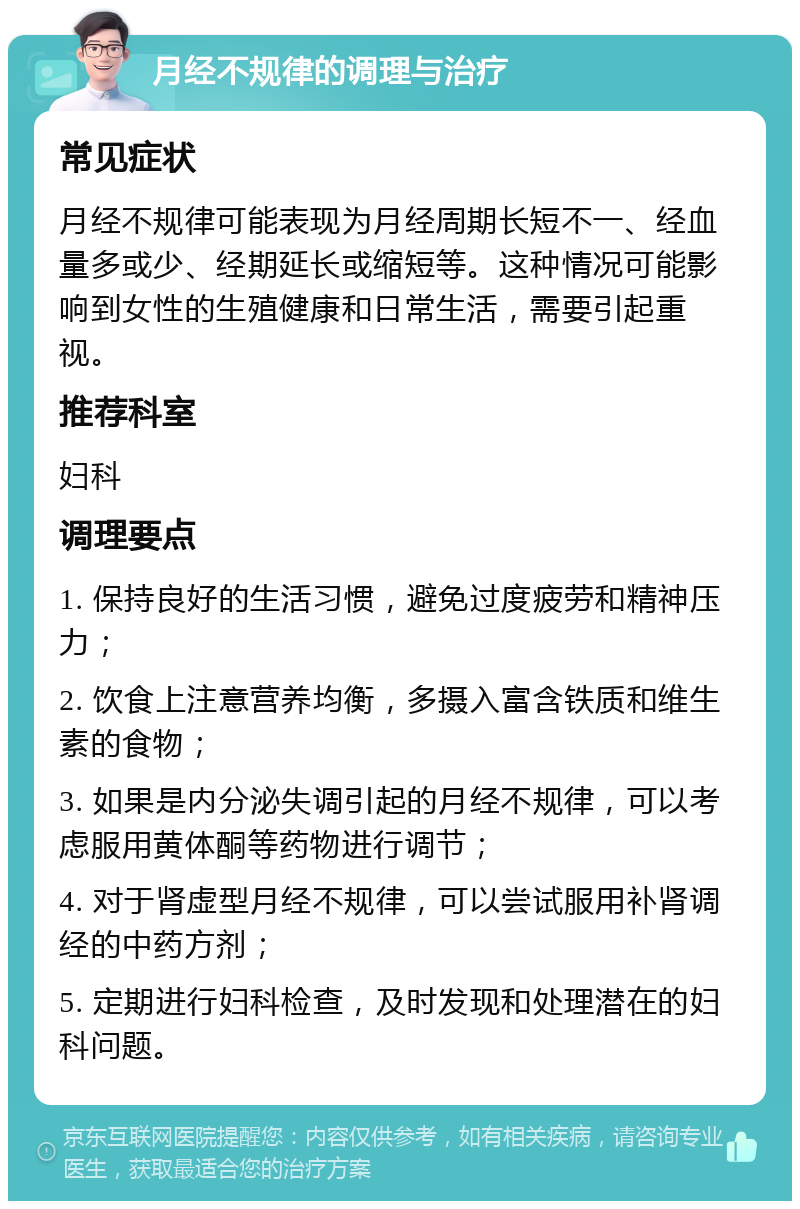 月经不规律的调理与治疗 常见症状 月经不规律可能表现为月经周期长短不一、经血量多或少、经期延长或缩短等。这种情况可能影响到女性的生殖健康和日常生活，需要引起重视。 推荐科室 妇科 调理要点 1. 保持良好的生活习惯，避免过度疲劳和精神压力； 2. 饮食上注意营养均衡，多摄入富含铁质和维生素的食物； 3. 如果是内分泌失调引起的月经不规律，可以考虑服用黄体酮等药物进行调节； 4. 对于肾虚型月经不规律，可以尝试服用补肾调经的中药方剂； 5. 定期进行妇科检查，及时发现和处理潜在的妇科问题。