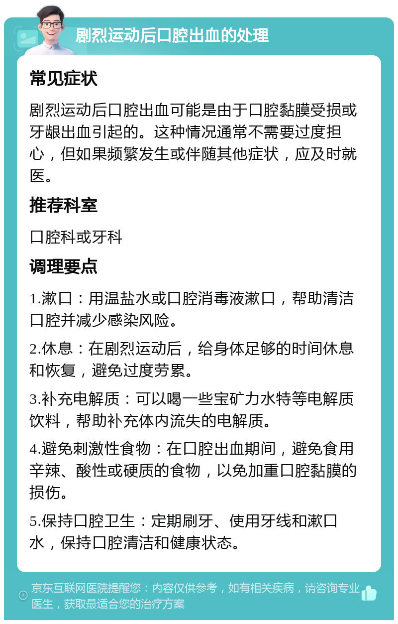 剧烈运动后口腔出血的处理 常见症状 剧烈运动后口腔出血可能是由于口腔黏膜受损或牙龈出血引起的。这种情况通常不需要过度担心，但如果频繁发生或伴随其他症状，应及时就医。 推荐科室 口腔科或牙科 调理要点 1.漱口：用温盐水或口腔消毒液漱口，帮助清洁口腔并减少感染风险。 2.休息：在剧烈运动后，给身体足够的时间休息和恢复，避免过度劳累。 3.补充电解质：可以喝一些宝矿力水特等电解质饮料，帮助补充体内流失的电解质。 4.避免刺激性食物：在口腔出血期间，避免食用辛辣、酸性或硬质的食物，以免加重口腔黏膜的损伤。 5.保持口腔卫生：定期刷牙、使用牙线和漱口水，保持口腔清洁和健康状态。