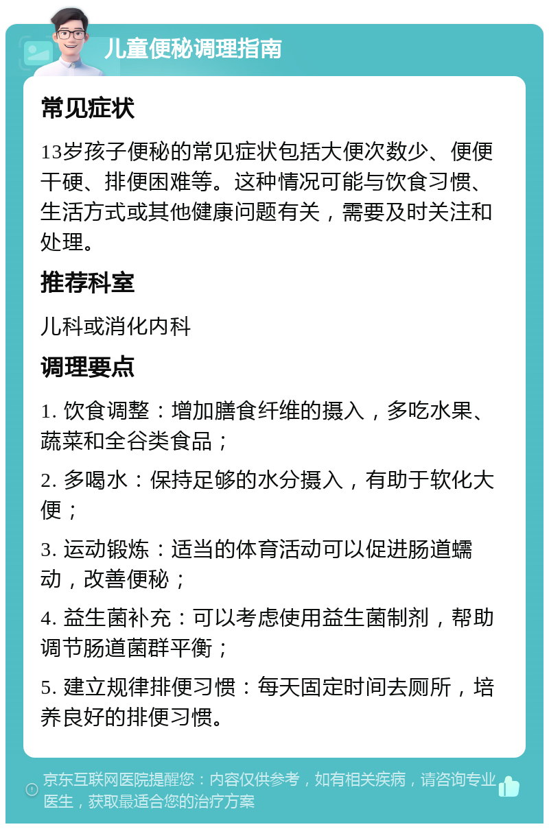 儿童便秘调理指南 常见症状 13岁孩子便秘的常见症状包括大便次数少、便便干硬、排便困难等。这种情况可能与饮食习惯、生活方式或其他健康问题有关，需要及时关注和处理。 推荐科室 儿科或消化内科 调理要点 1. 饮食调整：增加膳食纤维的摄入，多吃水果、蔬菜和全谷类食品； 2. 多喝水：保持足够的水分摄入，有助于软化大便； 3. 运动锻炼：适当的体育活动可以促进肠道蠕动，改善便秘； 4. 益生菌补充：可以考虑使用益生菌制剂，帮助调节肠道菌群平衡； 5. 建立规律排便习惯：每天固定时间去厕所，培养良好的排便习惯。