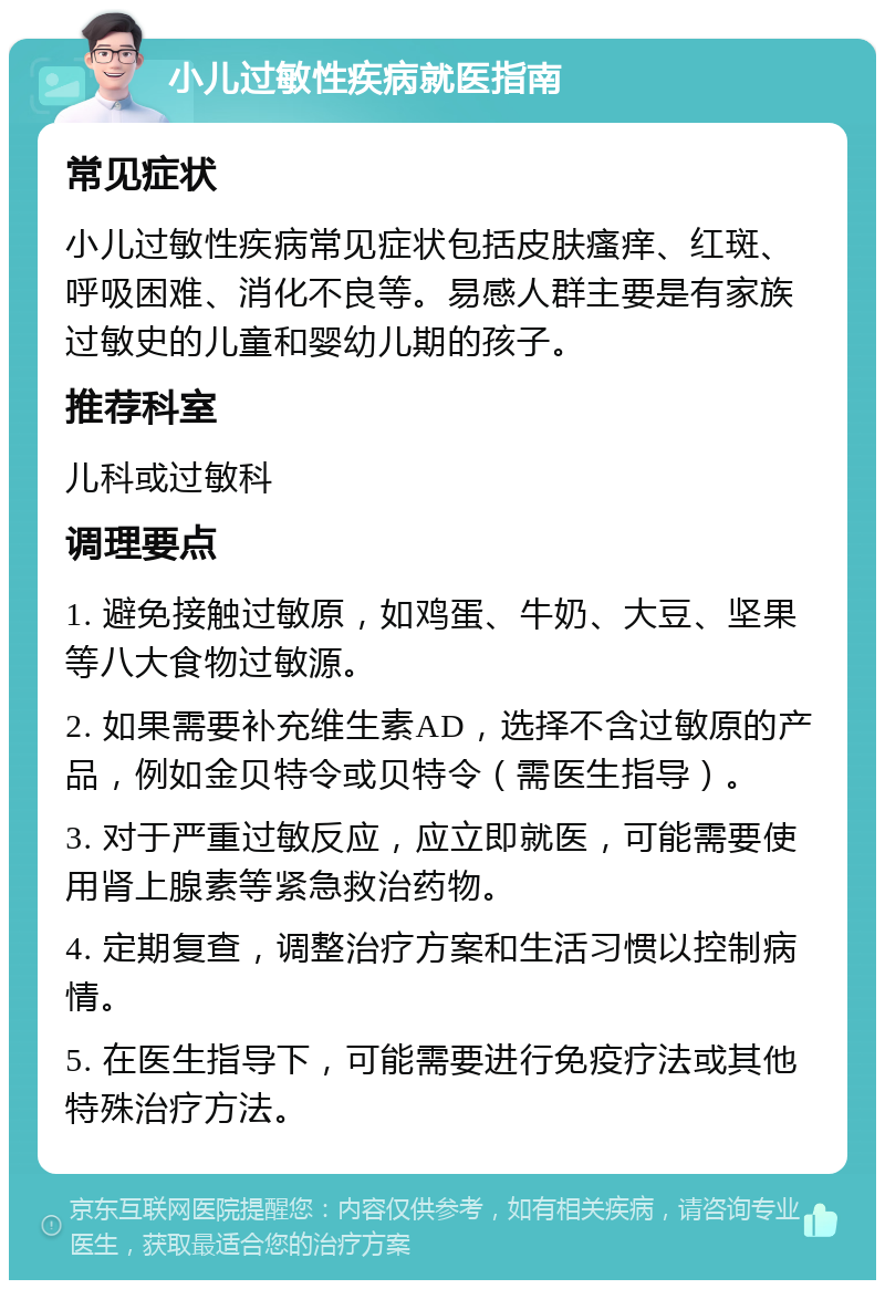 小儿过敏性疾病就医指南 常见症状 小儿过敏性疾病常见症状包括皮肤瘙痒、红斑、呼吸困难、消化不良等。易感人群主要是有家族过敏史的儿童和婴幼儿期的孩子。 推荐科室 儿科或过敏科 调理要点 1. 避免接触过敏原，如鸡蛋、牛奶、大豆、坚果等八大食物过敏源。 2. 如果需要补充维生素AD，选择不含过敏原的产品，例如金贝特令或贝特令（需医生指导）。 3. 对于严重过敏反应，应立即就医，可能需要使用肾上腺素等紧急救治药物。 4. 定期复查，调整治疗方案和生活习惯以控制病情。 5. 在医生指导下，可能需要进行免疫疗法或其他特殊治疗方法。