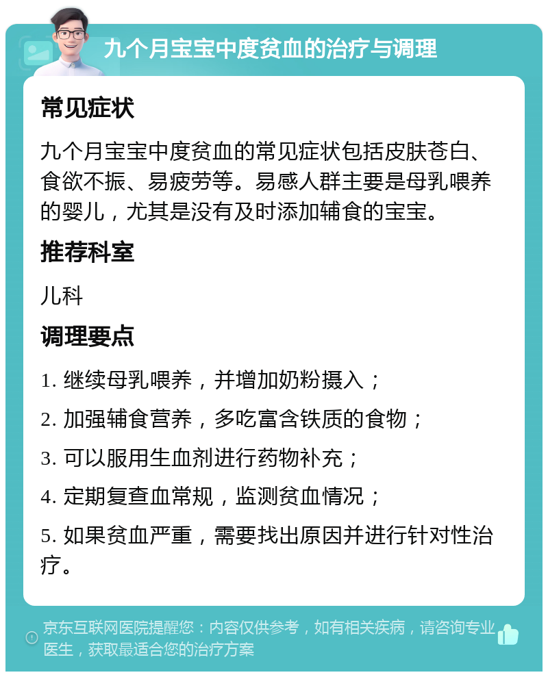 九个月宝宝中度贫血的治疗与调理 常见症状 九个月宝宝中度贫血的常见症状包括皮肤苍白、食欲不振、易疲劳等。易感人群主要是母乳喂养的婴儿，尤其是没有及时添加辅食的宝宝。 推荐科室 儿科 调理要点 1. 继续母乳喂养，并增加奶粉摄入； 2. 加强辅食营养，多吃富含铁质的食物； 3. 可以服用生血剂进行药物补充； 4. 定期复查血常规，监测贫血情况； 5. 如果贫血严重，需要找出原因并进行针对性治疗。