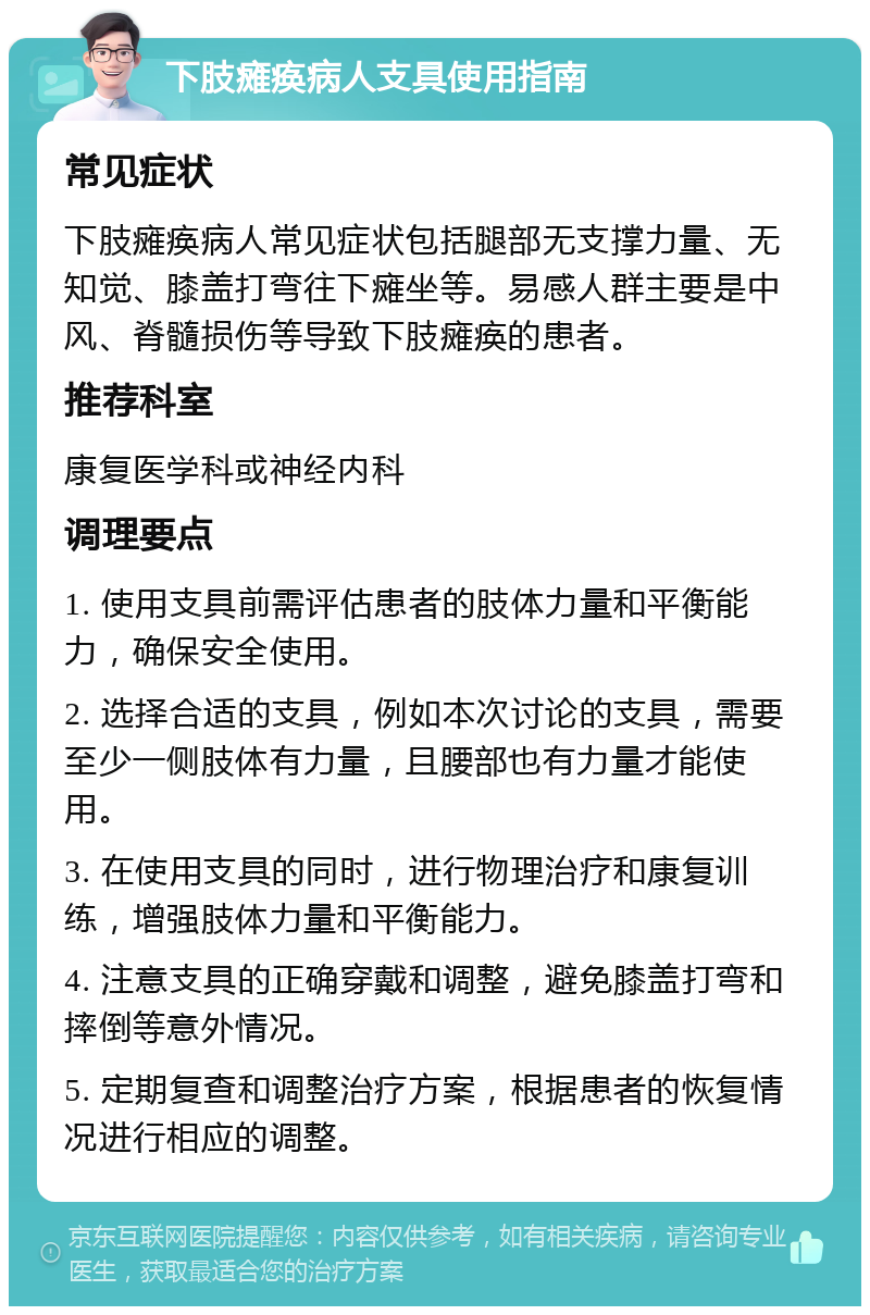 下肢瘫痪病人支具使用指南 常见症状 下肢瘫痪病人常见症状包括腿部无支撑力量、无知觉、膝盖打弯往下瘫坐等。易感人群主要是中风、脊髓损伤等导致下肢瘫痪的患者。 推荐科室 康复医学科或神经内科 调理要点 1. 使用支具前需评估患者的肢体力量和平衡能力，确保安全使用。 2. 选择合适的支具，例如本次讨论的支具，需要至少一侧肢体有力量，且腰部也有力量才能使用。 3. 在使用支具的同时，进行物理治疗和康复训练，增强肢体力量和平衡能力。 4. 注意支具的正确穿戴和调整，避免膝盖打弯和摔倒等意外情况。 5. 定期复查和调整治疗方案，根据患者的恢复情况进行相应的调整。