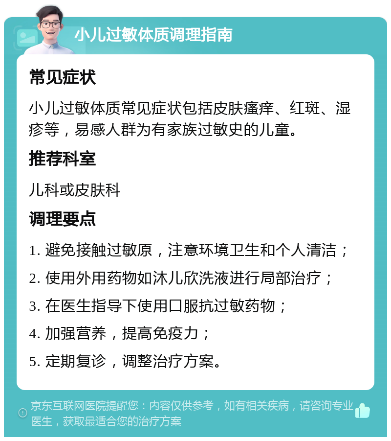 小儿过敏体质调理指南 常见症状 小儿过敏体质常见症状包括皮肤瘙痒、红斑、湿疹等，易感人群为有家族过敏史的儿童。 推荐科室 儿科或皮肤科 调理要点 1. 避免接触过敏原，注意环境卫生和个人清洁； 2. 使用外用药物如沐儿欣洗液进行局部治疗； 3. 在医生指导下使用口服抗过敏药物； 4. 加强营养，提高免疫力； 5. 定期复诊，调整治疗方案。