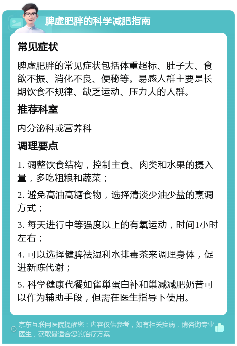 脾虚肥胖的科学减肥指南 常见症状 脾虚肥胖的常见症状包括体重超标、肚子大、食欲不振、消化不良、便秘等。易感人群主要是长期饮食不规律、缺乏运动、压力大的人群。 推荐科室 内分泌科或营养科 调理要点 1. 调整饮食结构，控制主食、肉类和水果的摄入量，多吃粗粮和蔬菜； 2. 避免高油高糖食物，选择清淡少油少盐的烹调方式； 3. 每天进行中等强度以上的有氧运动，时间1小时左右； 4. 可以选择健脾祛湿利水排毒茶来调理身体，促进新陈代谢； 5. 科学健康代餐如雀巢蛋白补和巢减减肥奶昔可以作为辅助手段，但需在医生指导下使用。