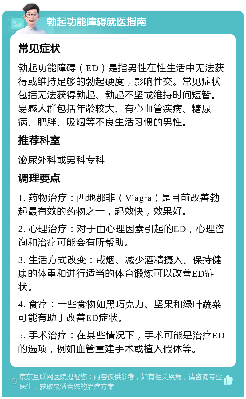 勃起功能障碍就医指南 常见症状 勃起功能障碍（ED）是指男性在性生活中无法获得或维持足够的勃起硬度，影响性交。常见症状包括无法获得勃起、勃起不坚或维持时间短暂。易感人群包括年龄较大、有心血管疾病、糖尿病、肥胖、吸烟等不良生活习惯的男性。 推荐科室 泌尿外科或男科专科 调理要点 1. 药物治疗：西地那非（Viagra）是目前改善勃起最有效的药物之一，起效快，效果好。 2. 心理治疗：对于由心理因素引起的ED，心理咨询和治疗可能会有所帮助。 3. 生活方式改变：戒烟、减少酒精摄入、保持健康的体重和进行适当的体育锻炼可以改善ED症状。 4. 食疗：一些食物如黑巧克力、坚果和绿叶蔬菜可能有助于改善ED症状。 5. 手术治疗：在某些情况下，手术可能是治疗ED的选项，例如血管重建手术或植入假体等。