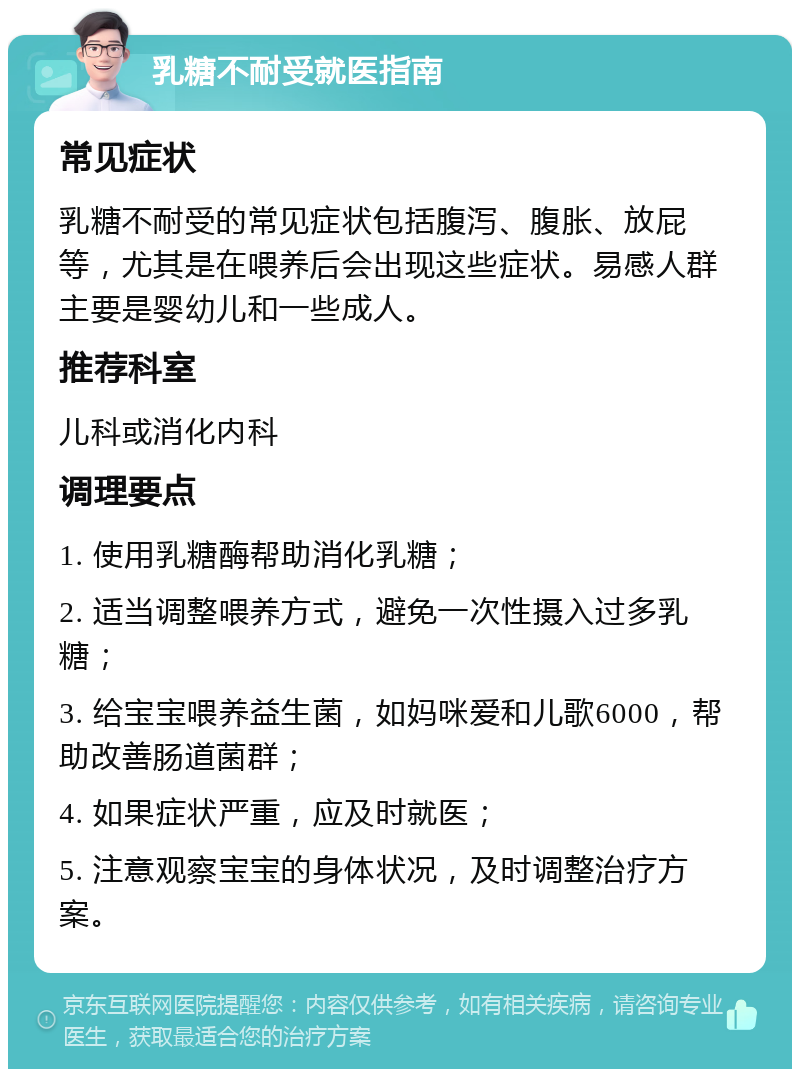 乳糖不耐受就医指南 常见症状 乳糖不耐受的常见症状包括腹泻、腹胀、放屁等，尤其是在喂养后会出现这些症状。易感人群主要是婴幼儿和一些成人。 推荐科室 儿科或消化内科 调理要点 1. 使用乳糖酶帮助消化乳糖； 2. 适当调整喂养方式，避免一次性摄入过多乳糖； 3. 给宝宝喂养益生菌，如妈咪爱和儿歌6000，帮助改善肠道菌群； 4. 如果症状严重，应及时就医； 5. 注意观察宝宝的身体状况，及时调整治疗方案。