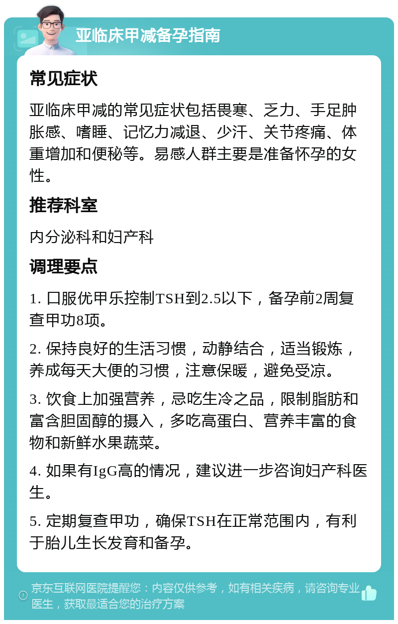 亚临床甲减备孕指南 常见症状 亚临床甲减的常见症状包括畏寒、乏力、手足肿胀感、嗜睡、记忆力减退、少汗、关节疼痛、体重增加和便秘等。易感人群主要是准备怀孕的女性。 推荐科室 内分泌科和妇产科 调理要点 1. 口服优甲乐控制TSH到2.5以下，备孕前2周复查甲功8项。 2. 保持良好的生活习惯，动静结合，适当锻炼，养成每天大便的习惯，注意保暖，避免受凉。 3. 饮食上加强营养，忌吃生冷之品，限制脂肪和富含胆固醇的摄入，多吃高蛋白、营养丰富的食物和新鲜水果蔬菜。 4. 如果有IgG高的情况，建议进一步咨询妇产科医生。 5. 定期复查甲功，确保TSH在正常范围内，有利于胎儿生长发育和备孕。