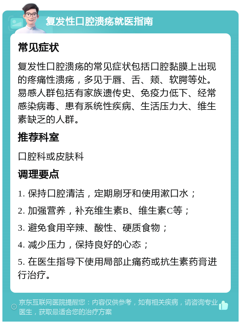 复发性口腔溃疡就医指南 常见症状 复发性口腔溃疡的常见症状包括口腔黏膜上出现的疼痛性溃疡，多见于唇、舌、颊、软腭等处。易感人群包括有家族遗传史、免疫力低下、经常感染病毒、患有系统性疾病、生活压力大、维生素缺乏的人群。 推荐科室 口腔科或皮肤科 调理要点 1. 保持口腔清洁，定期刷牙和使用漱口水； 2. 加强营养，补充维生素B、维生素C等； 3. 避免食用辛辣、酸性、硬质食物； 4. 减少压力，保持良好的心态； 5. 在医生指导下使用局部止痛药或抗生素药膏进行治疗。