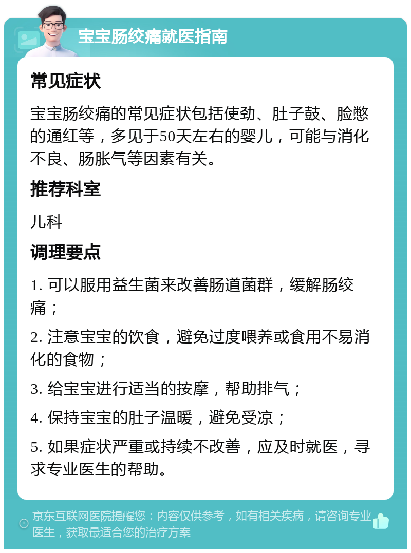 宝宝肠绞痛就医指南 常见症状 宝宝肠绞痛的常见症状包括使劲、肚子鼓、脸憋的通红等，多见于50天左右的婴儿，可能与消化不良、肠胀气等因素有关。 推荐科室 儿科 调理要点 1. 可以服用益生菌来改善肠道菌群，缓解肠绞痛； 2. 注意宝宝的饮食，避免过度喂养或食用不易消化的食物； 3. 给宝宝进行适当的按摩，帮助排气； 4. 保持宝宝的肚子温暖，避免受凉； 5. 如果症状严重或持续不改善，应及时就医，寻求专业医生的帮助。