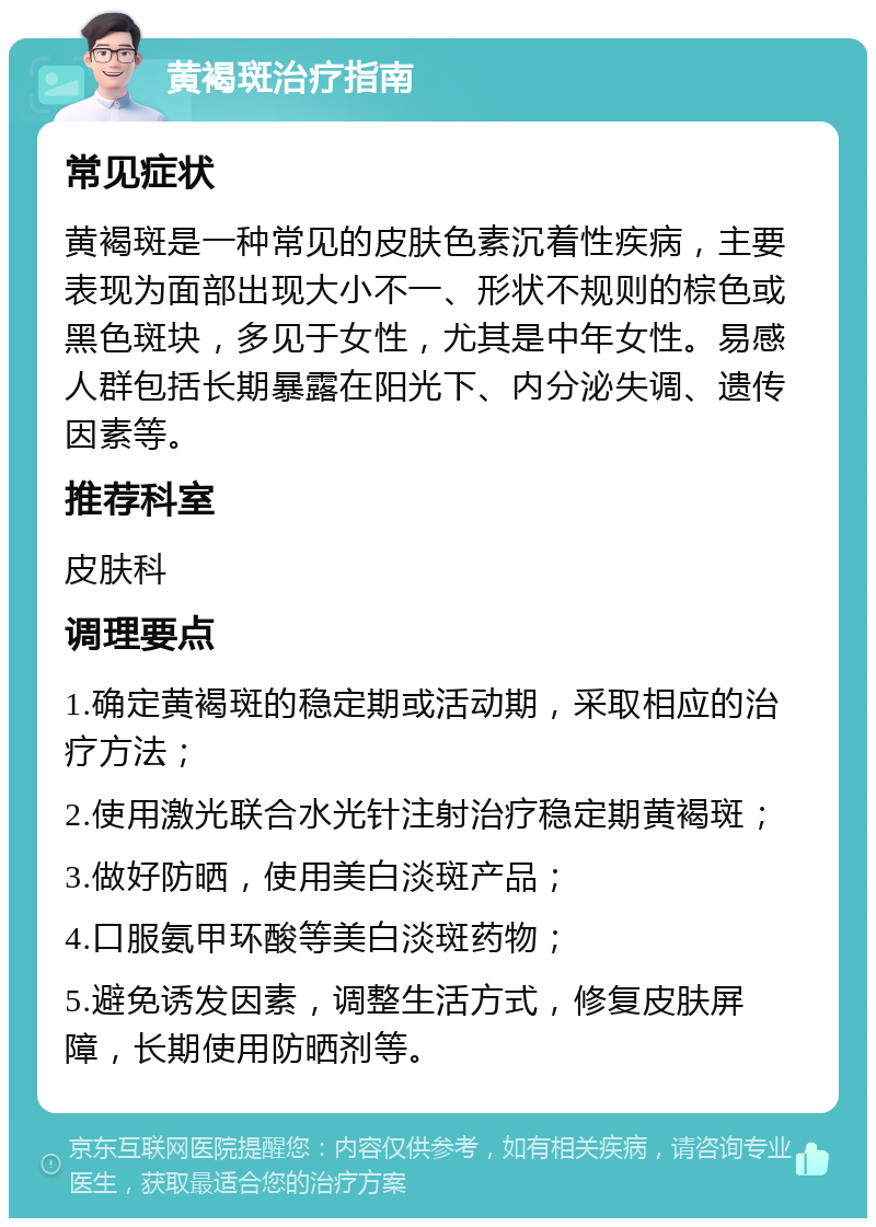 黄褐斑治疗指南 常见症状 黄褐斑是一种常见的皮肤色素沉着性疾病，主要表现为面部出现大小不一、形状不规则的棕色或黑色斑块，多见于女性，尤其是中年女性。易感人群包括长期暴露在阳光下、内分泌失调、遗传因素等。 推荐科室 皮肤科 调理要点 1.确定黄褐斑的稳定期或活动期，采取相应的治疗方法； 2.使用激光联合水光针注射治疗稳定期黄褐斑； 3.做好防晒，使用美白淡斑产品； 4.口服氨甲环酸等美白淡斑药物； 5.避免诱发因素，调整生活方式，修复皮肤屏障，长期使用防晒剂等。