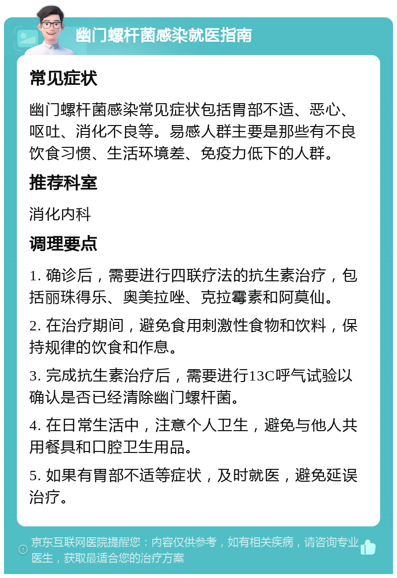 幽门螺杆菌感染就医指南 常见症状 幽门螺杆菌感染常见症状包括胃部不适、恶心、呕吐、消化不良等。易感人群主要是那些有不良饮食习惯、生活环境差、免疫力低下的人群。 推荐科室 消化内科 调理要点 1. 确诊后，需要进行四联疗法的抗生素治疗，包括丽珠得乐、奥美拉唑、克拉霉素和阿莫仙。 2. 在治疗期间，避免食用刺激性食物和饮料，保持规律的饮食和作息。 3. 完成抗生素治疗后，需要进行13C呼气试验以确认是否已经清除幽门螺杆菌。 4. 在日常生活中，注意个人卫生，避免与他人共用餐具和口腔卫生用品。 5. 如果有胃部不适等症状，及时就医，避免延误治疗。