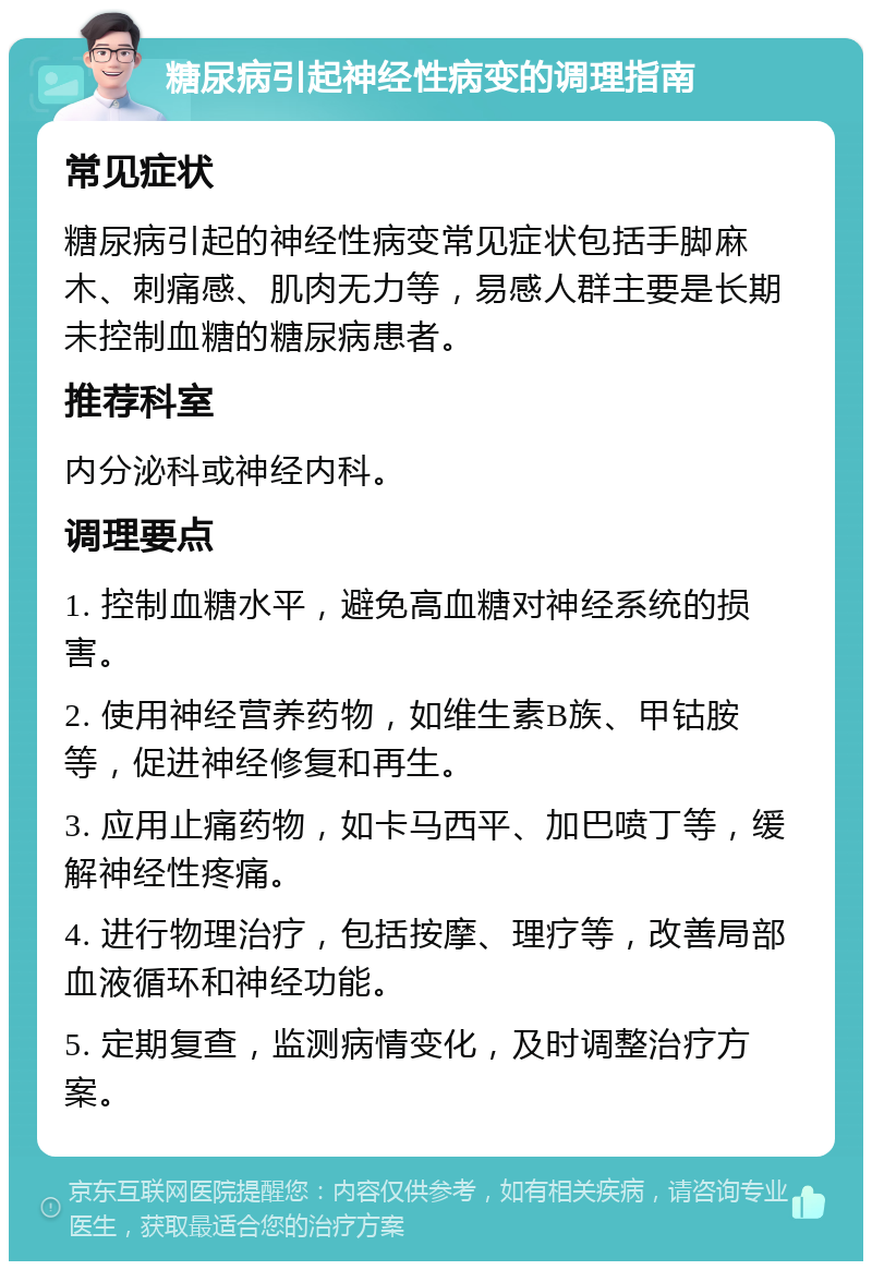 糖尿病引起神经性病变的调理指南 常见症状 糖尿病引起的神经性病变常见症状包括手脚麻木、刺痛感、肌肉无力等，易感人群主要是长期未控制血糖的糖尿病患者。 推荐科室 内分泌科或神经内科。 调理要点 1. 控制血糖水平，避免高血糖对神经系统的损害。 2. 使用神经营养药物，如维生素B族、甲钴胺等，促进神经修复和再生。 3. 应用止痛药物，如卡马西平、加巴喷丁等，缓解神经性疼痛。 4. 进行物理治疗，包括按摩、理疗等，改善局部血液循环和神经功能。 5. 定期复查，监测病情变化，及时调整治疗方案。