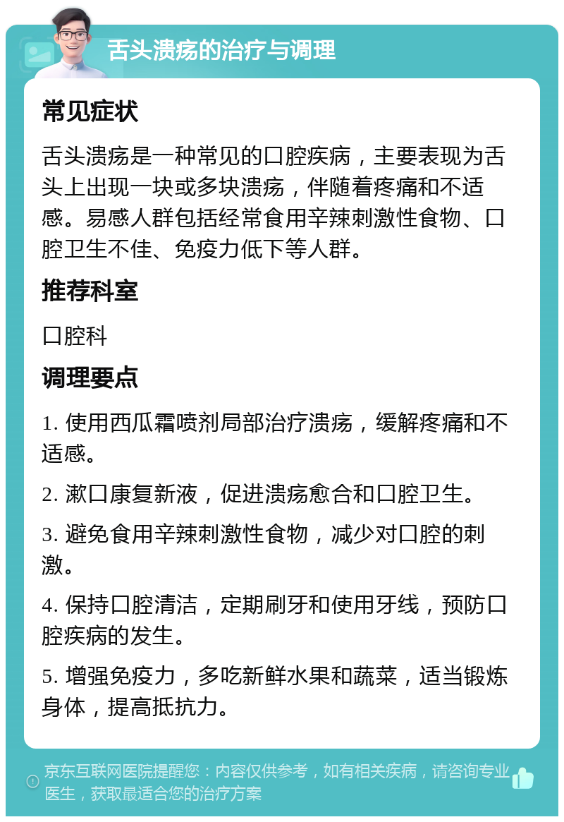 舌头溃疡的治疗与调理 常见症状 舌头溃疡是一种常见的口腔疾病，主要表现为舌头上出现一块或多块溃疡，伴随着疼痛和不适感。易感人群包括经常食用辛辣刺激性食物、口腔卫生不佳、免疫力低下等人群。 推荐科室 口腔科 调理要点 1. 使用西瓜霜喷剂局部治疗溃疡，缓解疼痛和不适感。 2. 漱口康复新液，促进溃疡愈合和口腔卫生。 3. 避免食用辛辣刺激性食物，减少对口腔的刺激。 4. 保持口腔清洁，定期刷牙和使用牙线，预防口腔疾病的发生。 5. 增强免疫力，多吃新鲜水果和蔬菜，适当锻炼身体，提高抵抗力。