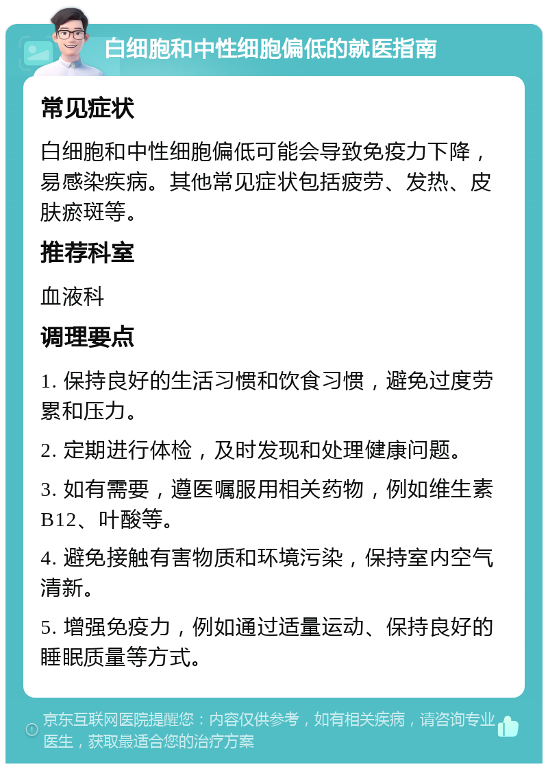 白细胞和中性细胞偏低的就医指南 常见症状 白细胞和中性细胞偏低可能会导致免疫力下降，易感染疾病。其他常见症状包括疲劳、发热、皮肤瘀斑等。 推荐科室 血液科 调理要点 1. 保持良好的生活习惯和饮食习惯，避免过度劳累和压力。 2. 定期进行体检，及时发现和处理健康问题。 3. 如有需要，遵医嘱服用相关药物，例如维生素B12、叶酸等。 4. 避免接触有害物质和环境污染，保持室内空气清新。 5. 增强免疫力，例如通过适量运动、保持良好的睡眠质量等方式。