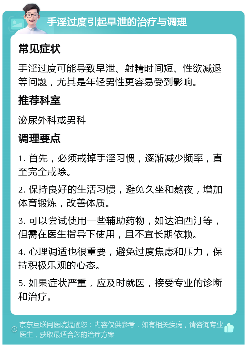 手淫过度引起早泄的治疗与调理 常见症状 手淫过度可能导致早泄、射精时间短、性欲减退等问题，尤其是年轻男性更容易受到影响。 推荐科室 泌尿外科或男科 调理要点 1. 首先，必须戒掉手淫习惯，逐渐减少频率，直至完全戒除。 2. 保持良好的生活习惯，避免久坐和熬夜，增加体育锻炼，改善体质。 3. 可以尝试使用一些辅助药物，如达泊西汀等，但需在医生指导下使用，且不宜长期依赖。 4. 心理调适也很重要，避免过度焦虑和压力，保持积极乐观的心态。 5. 如果症状严重，应及时就医，接受专业的诊断和治疗。