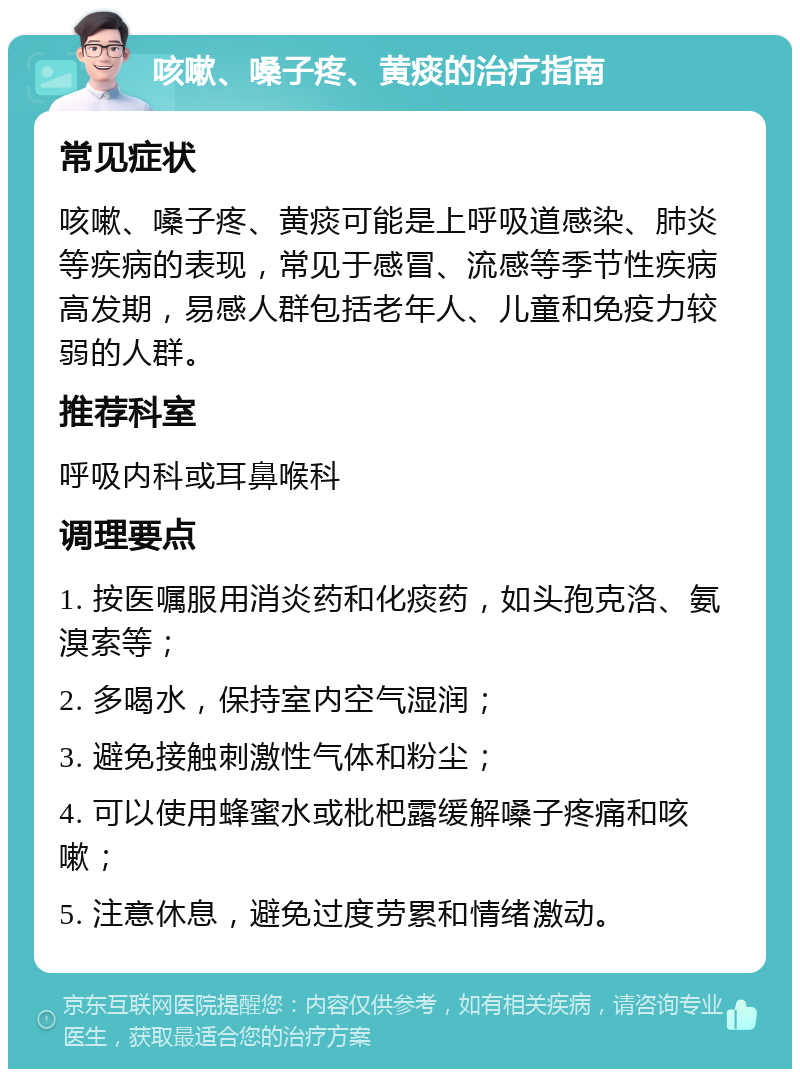 咳嗽、嗓子疼、黄痰的治疗指南 常见症状 咳嗽、嗓子疼、黄痰可能是上呼吸道感染、肺炎等疾病的表现，常见于感冒、流感等季节性疾病高发期，易感人群包括老年人、儿童和免疫力较弱的人群。 推荐科室 呼吸内科或耳鼻喉科 调理要点 1. 按医嘱服用消炎药和化痰药，如头孢克洛、氨溴索等； 2. 多喝水，保持室内空气湿润； 3. 避免接触刺激性气体和粉尘； 4. 可以使用蜂蜜水或枇杷露缓解嗓子疼痛和咳嗽； 5. 注意休息，避免过度劳累和情绪激动。