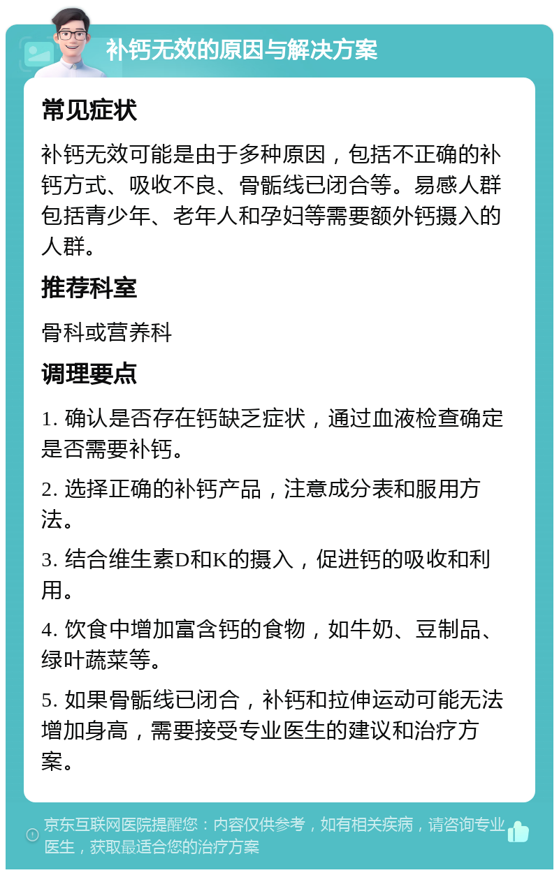 补钙无效的原因与解决方案 常见症状 补钙无效可能是由于多种原因，包括不正确的补钙方式、吸收不良、骨骺线已闭合等。易感人群包括青少年、老年人和孕妇等需要额外钙摄入的人群。 推荐科室 骨科或营养科 调理要点 1. 确认是否存在钙缺乏症状，通过血液检查确定是否需要补钙。 2. 选择正确的补钙产品，注意成分表和服用方法。 3. 结合维生素D和K的摄入，促进钙的吸收和利用。 4. 饮食中增加富含钙的食物，如牛奶、豆制品、绿叶蔬菜等。 5. 如果骨骺线已闭合，补钙和拉伸运动可能无法增加身高，需要接受专业医生的建议和治疗方案。