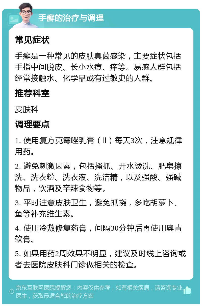 手癣的治疗与调理 常见症状 手癣是一种常见的皮肤真菌感染，主要症状包括手指中间脱皮、长小水痘、痒等。易感人群包括经常接触水、化学品或有过敏史的人群。 推荐科室 皮肤科 调理要点 1. 使用复方克霉唑乳膏（Ⅱ）每天3次，注意规律用药。 2. 避免刺激因素，包括搔抓、开水烫洗、肥皂擦洗、洗衣粉、洗衣液、洗洁精，以及强酸、强碱物品，饮酒及辛辣食物等。 3. 平时注意皮肤卫生，避免抓挠，多吃胡萝卜、鱼等补充维生素。 4. 使用冷敷修复药膏，间隔30分钟后再使用奥青软膏。 5. 如果用药2周效果不明显，建议及时线上咨询或者去医院皮肤科门诊做相关的检查。