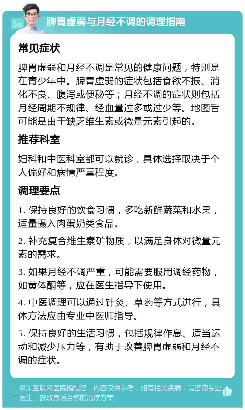 脾胃虚弱与月经不调的调理指南 常见症状 脾胃虚弱和月经不调是常见的健康问题，特别是在青少年中。脾胃虚弱的症状包括食欲不振、消化不良、腹泻或便秘等；月经不调的症状则包括月经周期不规律、经血量过多或过少等。地图舌可能是由于缺乏维生素或微量元素引起的。 推荐科室 妇科和中医科室都可以就诊，具体选择取决于个人偏好和病情严重程度。 调理要点 1. 保持良好的饮食习惯，多吃新鲜蔬菜和水果，适量摄入肉蛋奶类食品。 2. 补充复合维生素矿物质，以满足身体对微量元素的需求。 3. 如果月经不调严重，可能需要服用调经药物，如黄体酮等，应在医生指导下使用。 4. 中医调理可以通过针灸、草药等方式进行，具体方法应由专业中医师指导。 5. 保持良好的生活习惯，包括规律作息、适当运动和减少压力等，有助于改善脾胃虚弱和月经不调的症状。