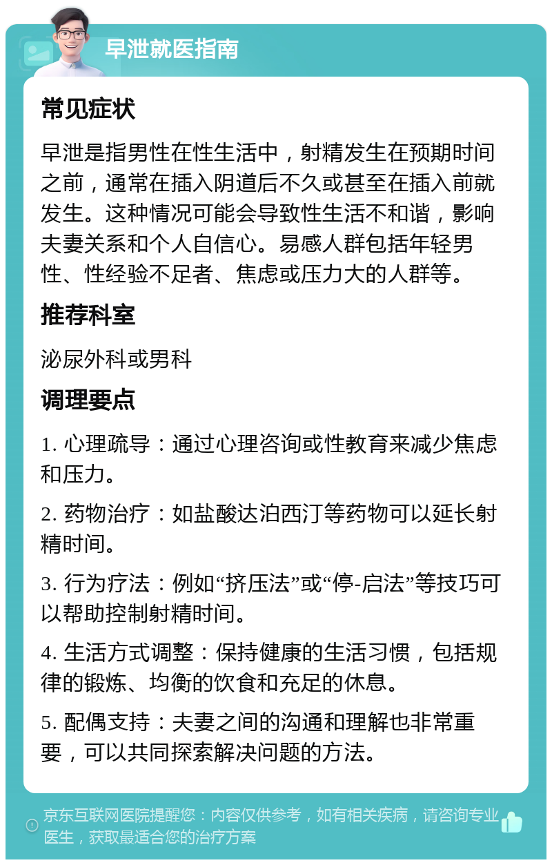 早泄就医指南 常见症状 早泄是指男性在性生活中，射精发生在预期时间之前，通常在插入阴道后不久或甚至在插入前就发生。这种情况可能会导致性生活不和谐，影响夫妻关系和个人自信心。易感人群包括年轻男性、性经验不足者、焦虑或压力大的人群等。 推荐科室 泌尿外科或男科 调理要点 1. 心理疏导：通过心理咨询或性教育来减少焦虑和压力。 2. 药物治疗：如盐酸达泊西汀等药物可以延长射精时间。 3. 行为疗法：例如“挤压法”或“停-启法”等技巧可以帮助控制射精时间。 4. 生活方式调整：保持健康的生活习惯，包括规律的锻炼、均衡的饮食和充足的休息。 5. 配偶支持：夫妻之间的沟通和理解也非常重要，可以共同探索解决问题的方法。