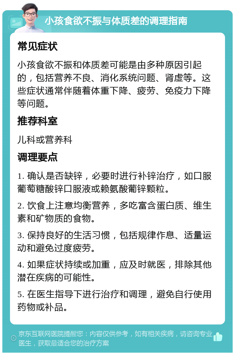 小孩食欲不振与体质差的调理指南 常见症状 小孩食欲不振和体质差可能是由多种原因引起的，包括营养不良、消化系统问题、肾虚等。这些症状通常伴随着体重下降、疲劳、免疫力下降等问题。 推荐科室 儿科或营养科 调理要点 1. 确认是否缺锌，必要时进行补锌治疗，如口服葡萄糖酸锌口服液或赖氨酸葡锌颗粒。 2. 饮食上注意均衡营养，多吃富含蛋白质、维生素和矿物质的食物。 3. 保持良好的生活习惯，包括规律作息、适量运动和避免过度疲劳。 4. 如果症状持续或加重，应及时就医，排除其他潜在疾病的可能性。 5. 在医生指导下进行治疗和调理，避免自行使用药物或补品。