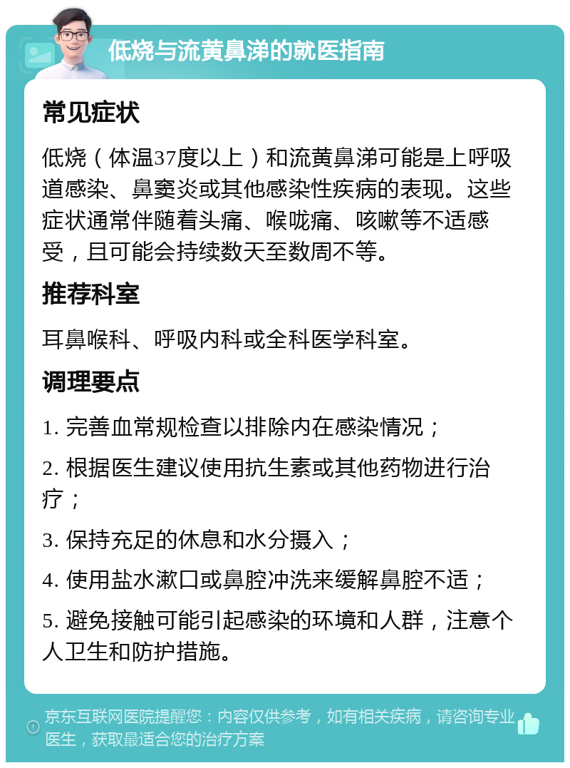 低烧与流黄鼻涕的就医指南 常见症状 低烧（体温37度以上）和流黄鼻涕可能是上呼吸道感染、鼻窦炎或其他感染性疾病的表现。这些症状通常伴随着头痛、喉咙痛、咳嗽等不适感受，且可能会持续数天至数周不等。 推荐科室 耳鼻喉科、呼吸内科或全科医学科室。 调理要点 1. 完善血常规检查以排除内在感染情况； 2. 根据医生建议使用抗生素或其他药物进行治疗； 3. 保持充足的休息和水分摄入； 4. 使用盐水漱口或鼻腔冲洗来缓解鼻腔不适； 5. 避免接触可能引起感染的环境和人群，注意个人卫生和防护措施。