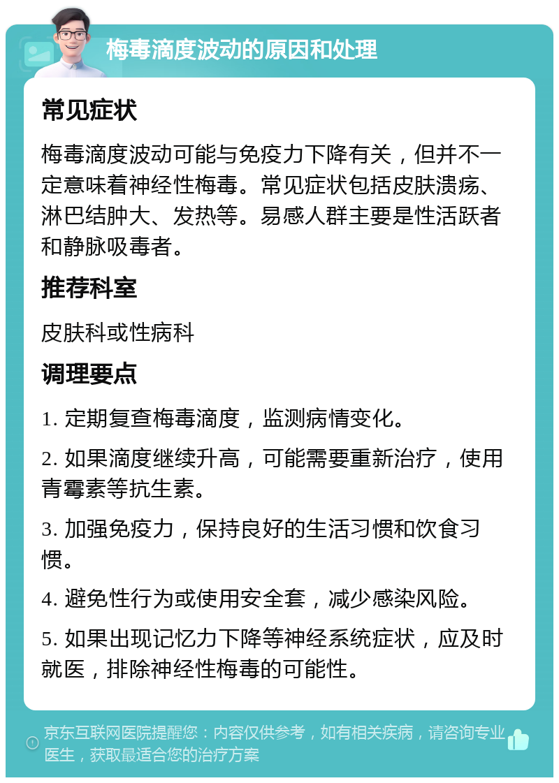 梅毒滴度波动的原因和处理 常见症状 梅毒滴度波动可能与免疫力下降有关，但并不一定意味着神经性梅毒。常见症状包括皮肤溃疡、淋巴结肿大、发热等。易感人群主要是性活跃者和静脉吸毒者。 推荐科室 皮肤科或性病科 调理要点 1. 定期复查梅毒滴度，监测病情变化。 2. 如果滴度继续升高，可能需要重新治疗，使用青霉素等抗生素。 3. 加强免疫力，保持良好的生活习惯和饮食习惯。 4. 避免性行为或使用安全套，减少感染风险。 5. 如果出现记忆力下降等神经系统症状，应及时就医，排除神经性梅毒的可能性。