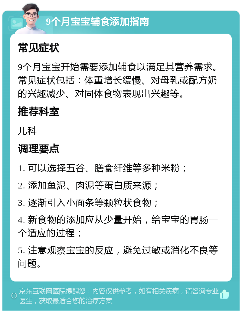 9个月宝宝辅食添加指南 常见症状 9个月宝宝开始需要添加辅食以满足其营养需求。常见症状包括：体重增长缓慢、对母乳或配方奶的兴趣减少、对固体食物表现出兴趣等。 推荐科室 儿科 调理要点 1. 可以选择五谷、膳食纤维等多种米粉； 2. 添加鱼泥、肉泥等蛋白质来源； 3. 逐渐引入小面条等颗粒状食物； 4. 新食物的添加应从少量开始，给宝宝的胃肠一个适应的过程； 5. 注意观察宝宝的反应，避免过敏或消化不良等问题。