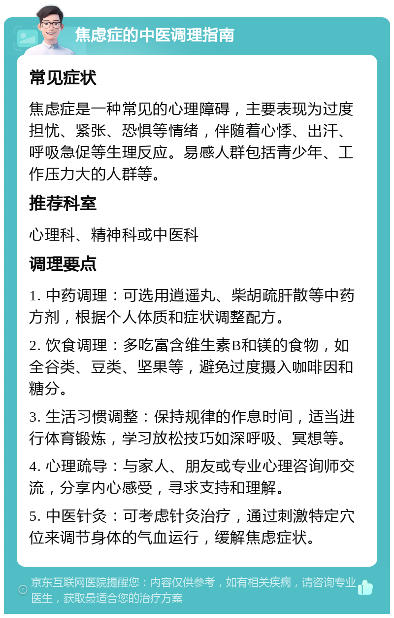 焦虑症的中医调理指南 常见症状 焦虑症是一种常见的心理障碍，主要表现为过度担忧、紧张、恐惧等情绪，伴随着心悸、出汗、呼吸急促等生理反应。易感人群包括青少年、工作压力大的人群等。 推荐科室 心理科、精神科或中医科 调理要点 1. 中药调理：可选用逍遥丸、柴胡疏肝散等中药方剂，根据个人体质和症状调整配方。 2. 饮食调理：多吃富含维生素B和镁的食物，如全谷类、豆类、坚果等，避免过度摄入咖啡因和糖分。 3. 生活习惯调整：保持规律的作息时间，适当进行体育锻炼，学习放松技巧如深呼吸、冥想等。 4. 心理疏导：与家人、朋友或专业心理咨询师交流，分享内心感受，寻求支持和理解。 5. 中医针灸：可考虑针灸治疗，通过刺激特定穴位来调节身体的气血运行，缓解焦虑症状。