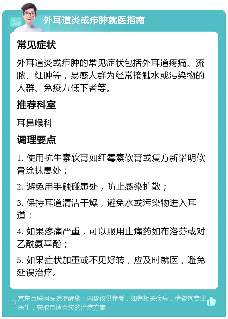 外耳道炎或疖肿就医指南 常见症状 外耳道炎或疖肿的常见症状包括外耳道疼痛、流脓、红肿等，易感人群为经常接触水或污染物的人群、免疫力低下者等。 推荐科室 耳鼻喉科 调理要点 1. 使用抗生素软膏如红霉素软膏或复方新诺明软膏涂抹患处； 2. 避免用手触碰患处，防止感染扩散； 3. 保持耳道清洁干燥，避免水或污染物进入耳道； 4. 如果疼痛严重，可以服用止痛药如布洛芬或对乙酰氨基酚； 5. 如果症状加重或不见好转，应及时就医，避免延误治疗。