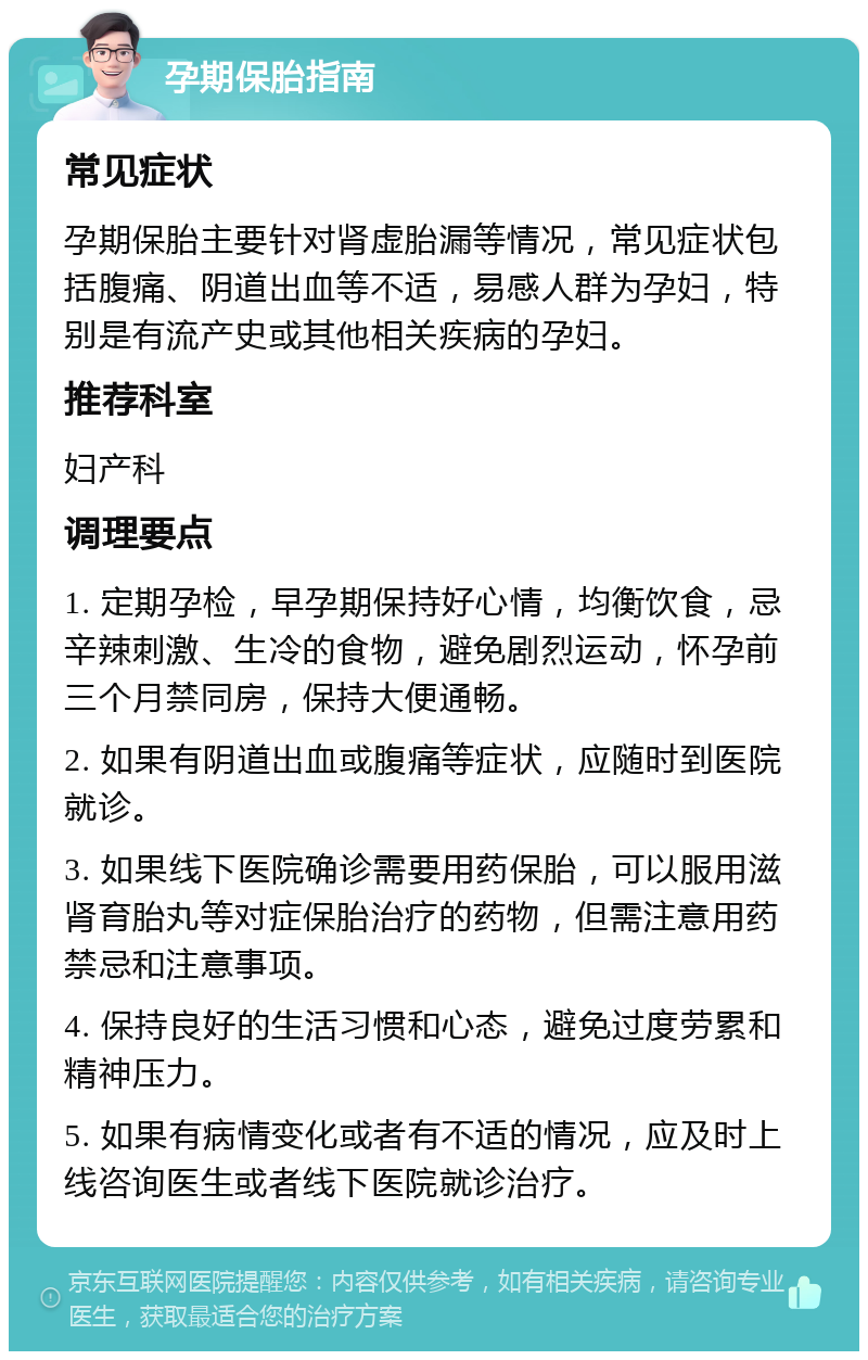 孕期保胎指南 常见症状 孕期保胎主要针对肾虚胎漏等情况，常见症状包括腹痛、阴道出血等不适，易感人群为孕妇，特别是有流产史或其他相关疾病的孕妇。 推荐科室 妇产科 调理要点 1. 定期孕检，早孕期保持好心情，均衡饮食，忌辛辣刺激、生冷的食物，避免剧烈运动，怀孕前三个月禁同房，保持大便通畅。 2. 如果有阴道出血或腹痛等症状，应随时到医院就诊。 3. 如果线下医院确诊需要用药保胎，可以服用滋肾育胎丸等对症保胎治疗的药物，但需注意用药禁忌和注意事项。 4. 保持良好的生活习惯和心态，避免过度劳累和精神压力。 5. 如果有病情变化或者有不适的情况，应及时上线咨询医生或者线下医院就诊治疗。