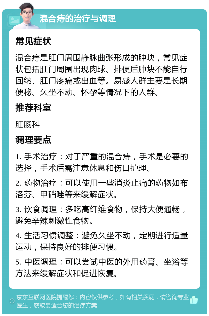 混合痔的治疗与调理 常见症状 混合痔是肛门周围静脉曲张形成的肿块，常见症状包括肛门周围出现肉球、排便后肿块不能自行回纳、肛门疼痛或出血等。易感人群主要是长期便秘、久坐不动、怀孕等情况下的人群。 推荐科室 肛肠科 调理要点 1. 手术治疗：对于严重的混合痔，手术是必要的选择，手术后需注意休息和伤口护理。 2. 药物治疗：可以使用一些消炎止痛的药物如布洛芬、甲硝唑等来缓解症状。 3. 饮食调理：多吃高纤维食物，保持大便通畅，避免辛辣刺激性食物。 4. 生活习惯调整：避免久坐不动，定期进行适量运动，保持良好的排便习惯。 5. 中医调理：可以尝试中医的外用药膏、坐浴等方法来缓解症状和促进恢复。